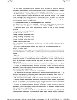 4.1.8. Para serviços com sistema próprio de tratamento de RSS, o registro das informações relativas ao
monitoramento destes resíduos, de acordo com a periodicidade definida no licenciamento ambiental. Os resultados
devem ser registrados em documento próprio e mantidos em local seguro durante cinco anos.
4.1.9 - O desenvolvimento e a implantação de programas de capacitação abrangendo todos os setores geradores de
RSS, os setores de higienização e limpeza, a Comissão de Controle de Infecção Hospitalar - CCIH, Comissões
Internas de Biossegurança, os Serviços de Engenharia de Segurança e Medicina no Trabalho - SESMT, Comissão
Interna de Prevenção de Acidentes - CIPA, em consonância com o item 18 deste Regulamento e com as legislações
de saúde, ambiental e de normas da CNEN, vigentes.
4.2 - Compete ainda ao gerador de RSS monitorar e avaliar seu PGRSS, considerando;
4.2.1 - O desenvolvimento de instrumentos de avaliação e controle, incluindo a construção de indicadores claros,
objetivos, auto-explicativos e confiáveis, que permitam acompanhar a eficácia do PGRSS implantado.
4.2.2 - A avaliação referida no item anterior deve ser realizada levando-se em conta, no mínimo, os seguintes
indicadores:
• Taxa de acidentes com resíduo pérfurocortante
• Variação da geração de resíduos
• Variação da proporção de resíduos do Grupo A
• Variação da proporção de resíduos do Grupo B
• Variação da proporção de resíduos do Grupo D
• Variação da proporção de resíduos do Grupo E
• Variação do percentual de reciclagem
4.2.3 - Os indicadores devem ser produzidos no momento da implantação do PGRSS e posteriormente com
freqüência anual.
4.2.4 - A ANVISA publicará regulamento orientador para a construção dos indicadores mencionados no item 4.2.2.
CAPÍTULO VI - MANEJO DE RSS
Para fins de aplicabilidade deste Regulamento, o manejo dos RSS nas fases de Acondicionamento, Identificação,
Armazenamento Temporário e Destinação Final, será tratado segundo a classificação dos resíduos constante do
Apêndice I
5 - GRUPO A1
5.1 - culturas e estoques de microrganismos resíduos de fabricação de produtos biológicos, exceto os
hemoderivados; meios de cultura e instrumentais utilizados para transferência, inoculação ou mistura de culturas;
resíduos de laboratórios de manipulação genética. Estes resíduos não podem deixar a unidade geradora sem
tratamento prévio.
5.1.1 - Devem ser inicialmente acondicionados de maneira compatível com o processo de tratamento a ser utilizado.
5.1.2 - Devem ser submetidos a tratamento, utilizando-se processo físico ou outros processos que vierem a ser
validados para a obtenção de redução ou eliminação da carga microbiana, em equipamento compatível com Nível
III de Inativação Microbiana (Apêndice IV).
5.1.3 - Após o tratamento, devem ser acondicionados da seguinte forma:
5.1.3.1 - Se não houver descaracterização física das estruturas, devem ser acondicionados conforme o item 1.2 , em
saco branco leitoso, que devem ser substituídos quando atingirem 2/3 de sua capacidade ou pelo menos 1 vez a
cada 24 horas e identificados conforme item 1.3.3.
5.1.3.2 - Havendo descaracterização física das estruturas, podem ser acondicionados como resíduos do Grupo D.
5.2 - Resíduos resultantes de atividades de vacinação com microorganismos vivos ou atenuados, incluindo frascos
de vacinas com expiração do prazo de validade, com conteúdo inutilizado, vazios ou com restos do produto, agulhas
e seringas. Devem ser submetidos a tratamento antes da disposição final.
5.2.1 - Devem ser submetidos a tratamento, utilizando-se processo físico ou outros processos que vierem a ser
validados para a obtenção de redução ou eliminação da carga microbiana, em equipamento compatível com Nível
III de Inativação Microbiana (Apêndice IV).
5.2.2 - Os resíduos provenientes de campanha de vacinação e atividade de vacinação em serviço público de saúde,
quando não puderem ser submetidos ao tratamento em seu local de geração, devem ser recolhidos e devolvidos às
Page 6 of 25Legislação
13/11/2009http://e-legis.anvisa.gov.br/leisref/public/showAct.php?mode=PRINT_VERSION&id=13...
 