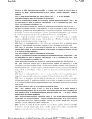 Secretarias de Saúde responsáveis pela distribuição, em recipiente rígido, resistente à punctura, ruptura e
vazamento, com tampa e devidamente identificado, de forma a garantir o transporte seguro até a unidade de
tratamento.
5.2.3 - Os demais serviços devem tratar estes resíduos conforme o item 5.2.1 em seu local de geração.
5.2.4 - Após o tratamento, devem ser acondicionados da seguinte forma:
5.2.4.1 - Se não houver descaracterização física das estruturas, devem ser acondicionados conforme o item 1.2 , em
saco branco leitoso, que devem ser substituídos quando atingirem 2/3 de sua capacidade ou pelo menos 1 vez a
cada 24 horas e identificados conforme item 1.3.3.
5.2.4.2 - Havendo descaracterização física das estruturas, podem ser acondicionados como resíduos do Grupo D.
5.3 - Resíduos resultantes da atenção à saúde de indivíduos ou animais, com suspeita ou certeza de contaminação
biológica por agentes Classe de Risco 4 (Apêndice II), microrganismos com relevância epidemiológica e risco de
disseminação ou causador de doença emergente que se torne epidemiologicamente importante ou cujo mecanismo
de transmissão seja desconhecido. Devem ser submetidos a tratamento antes da disposição final.
5.3.1 - A manipulação em ambiente laboratorial de pesquisa, ensino ou assistência deve seguir as orientações
contidas na publicação do Ministério da Saúde - Diretrizes Gerais para o Trabalho em Contenção com Material
Biológico, correspondente aos respectivos microrganismos.
5.3.2 - Devem ser acondicionados conforme o item 1.2, em saco vermelho, que devem ser substituídos quando
atingirem 2/3 de sua capacidade ou pelo menos 1 vez a cada 24 horas e identificados conforme item 1.3.3.
5.3.3 - Devem ser submetidos a tratamento utilizando-se processo físico ou outros processos que vierem a ser
validados para a obtenção de redução ou eliminação da carga microbiana, em equipamento compatível com Nível
III de Inativação Microbiana (Apêndice V).
5.3.4 - Após o tratamento, devem ser acondicionados da seguinte forma:
5.3.4.1 - Se não houver descaracterização física das estruturas, devem ser acondicionados conforme o item 1.2, em
saco branco leitoso, que devem ser substituídos quando atingirem 2/3 de sua capacidade ou pelo menos 1 vez a
cada 24 horas e identificados conforme item 1.3.3.
5.3.4.2 - Havendo descaracterização física das estruturas, podem ser acondicionados como resíduos do Grupo D.
5.4 - Bolsas transfusionais contendo sangue ou hemocomponentes rejeitadas por contaminação ou por má
conservação, ou com prazo de validade vencido, e aquelas oriundas de coleta incompleta; sobras de amostras de
laboratório contendo sangue ou líquidos corpóreos, recipientes e materiais resultantes do processo de assistência à
saúde, contendo sangue ou líquidos corpóreos na forma livre. Devem ser submetidos a tratamento antes da
disposição final.
5.4.1 - Devem ser acondicionados conforme o item 1.2 , em saco vermelho, que devem ser substituídos quando
atingirem 2/3 de sua capacidade ou pelo menos 1 vez a cada 24 horas e identificados conforme item 1.3.3.
5.4.2 - Devem ser submetidos a tratamento utilizando-se processo físico ou outros processos que vierem a ser
validados para a obtenção de redução ou eliminação da carga microbiana, em equipamento compatível com Nível
III de Inativação Microbiana (Apêndice IV) e que desestruture as suas características físicas, de modo a se tornarem
irreconhecíveis.
5.4.3 - Após o tratamento, podem ser acondicionados como resíduos do Grupo D.
5.4.4 - Caso o tratamento previsto no item 5.4.2 venha a ser realizado fora da unidade geradora, o
acondicionamento para transporte deve ser em recipiente rígido, resistente à punctura, ruptura e vazamento, com
tampa provida de controle de fechamento e devidamente identificado, conforme item 1.3.3, de forma a garantir o
transporte seguro até a unidade de tratamento.
5.4.5 - As bolsas de hemocomponentes contaminadas poderão ter a sua utilização autorizada para finalidades
específicas tais como ensaios de proficiência e confecção de produtos para diagnóstico de uso in vitro, de acordo
com Regulamento Técnico a ser elaborado pela ANVISA. Caso não seja possível a utilização acima, devem ser
submetidas a processo de tratamento conforme definido no item 5.4.2.
5.4.6 - As sobras de amostras de laboratório contendo sangue ou líquidos corpóreos, podem ser descartadas
diretamente no sistema de coleta de esgotos, desde que atendam respectivamente as diretrizes estabelecidas pelos
órgãos ambientais, gestores de recursos hídricos e de saneamento competentes.
Page 7 of 25Legislação
13/11/2009http://e-legis.anvisa.gov.br/leisref/public/showAct.php?mode=PRINT_VERSION&id=13...
 