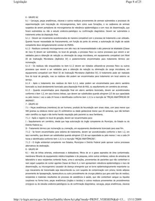 6 - GRUPO A2
6.1 - Carcaças, peças anatômicas, vísceras e outros resíduos provenientes de animais submetidos a processos de
experimentação com inoculação de microorganismos, bem como suas forrações, e os cadáveres de animais
suspeitos de serem portadores de microrganismos de relevância epidemiológica e com risco de disseminação, que
foram submetidos ou não a estudo anátomo-patológico ou confirmação diagnóstica. Devem ser submetidos a
tratamento antes da disposição final.
6.1.1 - Devem ser inicialmente acondicionados de maneira compatível com o processo de tratamento a ser utilizado.
Quando houver necessidade de fracionamento, em função do porte do animal, a autorização do órgão de saúde
competente deve obrigatoriamente constar do PGRSS.
6.1.2 - Resíduos contendo microrganismos com alto risco de transmissibilidade e alto potencial de letalidade (Classe
de risco 4) devem ser submetidos, no local de geração, a processo físico ou outros processos que vierem a ser
validados para a obtenção de redução ou eliminação da carga microbiana, em equipamento compatível com Nível
III de Inativação Microbiana (Apêndice IV) e posteriormente encaminhados para tratamento térmico por
incineração.
6.1.3 - Os resíduos não enquadrados no item 6.1.2 devem ser tratados utilizando-se processo físico ou outros
processos que vierem a ser validados para a obtenção de redução ou eliminação da carga microbiana, em
equipamento compatível com Nível III de Inativação Microbiana (Apêndice IV). O tratamento pode ser realizado
fora do local de geração, mas os resíduos não podem ser encaminhados para tratamento em local externo ao
serviço.
6.1.4 - Após o tratamento dos resíduos do item 6.1.3, estes podem ser encaminhados para aterro sanitário
licenciado ou local devidamente licenciado para disposição final de RSS, ou sepultamento em cemitério de animais.
6.1.5 - Quando encaminhados para disposição final em aterro sanitário licenciado, devem ser acondicionados
conforme o item 1.2, em saco branco leitoso, que devem ser substituídos quando atingirem 2/3 de sua capacidade
ou pelo menos 1 vez a cada 24 horas e identificados conforme item 1.3.3 e a inscrição de “PEÇAS ANATÔMICAS DE
ANIMAIS”.
7 - GRUPO A3
7.1 - Peças anatômicas (membros) do ser humano; produto de fecundação sem sinais vitais, com peso menor que
500 gramas ou estatura menor que 25 centímetros ou idade gestacional menor que 20 semanas, que não tenham
valor científico ou legal e não tenha havido requisição pelo paciente ou seus familiares.
7.1.1 - Após o registro no local de geração, devem ser encaminhados para:
I - Sepultamento em cemitério, desde que haja autorização do órgão competente do Município, do Estado ou do
Distrito Federal ou;
II - Tratamento térmico por incineração ou cremação, em equipamento devidamente licenciado para esse fim.
7.1.2 - Se forem encaminhados para sistema de tratamento, devem ser acondicionados conforme o item 1.2, em
saco vermelho, que devem ser substituídos quando atingirem 2/3 de sua capacidade ou pelo menos 1 vez a cada 24
horas e identificados conforme item 1.3.3 e a inscrição “PEÇAS ANATÔMICAS”.
7.1.3 - O órgão ambiental competente nos Estados, Municípios e Distrito Federal pode aprovar outros processos
alternativos de destinação.
8 - GRUPO A4
8.1 - Kits de linhas arteriais, endovenosas e dialisadores; filtros de ar e gases aspirados de área contaminada;
membrana filtrante de equipamento médico-hospitalar e de pesquisa, entre outros similares; sobras de amostras de
laboratório e seus recipientes contendo fezes, urina e secreções, provenientes de pacientes que não contenham e
nem sejam suspeitos de conter agentes Classe de Risco 4, e nem apresentem relevância epidemiológica e risco de
disseminação, ou microrganismo causador de doença emergente que se torne epidemiologicamente importante ou
cujo mecanismo de transmissão seja desconhecido ou com suspeita de contaminação com príons; tecido adiposo
proveniente de lipoaspiração, lipoescultura ou outro procedimento de cirurgia plástica que gere este tipo de resíduo;
recipientes e materiais resultantes do processo de assistência à saúde, que não contenham sangue ou líquidos
corpóreos na forma livre; peças anatômicas (órgãos e tecidos) e outros resíduos provenientes de procedimentos
cirúrgicos ou de estudos anátomo-patológicos ou de confirmação diagnóstica; carcaças, peças anatômicas, vísceras
Page 8 of 25Legislação
13/11/2009http://e-legis.anvisa.gov.br/leisref/public/showAct.php?mode=PRINT_VERSION&id=13...
 