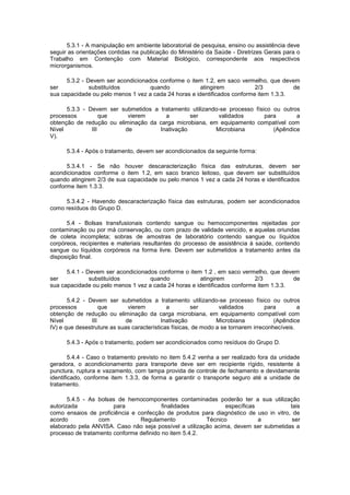 5.3.1 - A manipulação em ambiente laboratorial de pesquisa, ensino ou assistência deve
seguir as orientações contidas na publicação do Ministério da Saúde - Diretrizes Gerais para o
Trabalho em Contenção com Material Biológico, correspondente aos respectivos
microrganismos.
5.3.2 - Devem ser acondicionados conforme o item 1.2, em saco vermelho, que devem
ser
substituídos
quando
atingirem
2/3
de
sua capacidade ou pelo menos 1 vez a cada 24 horas e identificados conforme item 1.3.3.
5.3.3 - Devem ser submetidos a tratamento utilizando-se processo físico ou outros
processos
que
vierem
a
ser
validados
para
a
obtenção de redução ou eliminação da carga microbiana, em equipamento compatível com
Nível
III
de
Inativação
Microbiana
(Apêndice
V).
5.3.4 - Após o tratamento, devem ser acondicionados da seguinte forma:
5.3.4.1 - Se não houver descaracterização física das estruturas, devem ser
acondicionados conforme o item 1.2, em saco branco leitoso, que devem ser substituídos
quando atingirem 2/3 de sua capacidade ou pelo menos 1 vez a cada 24 horas e identificados
conforme item 1.3.3.
5.3.4.2 - Havendo descaracterização física das estruturas, podem ser acondicionados
como resíduos do Grupo D.
5.4 - Bolsas transfusionais contendo sangue ou hemocomponentes rejeitadas por
contaminação ou por má conservação, ou com prazo de validade vencido, e aquelas oriundas
de coleta incompleta; sobras de amostras de laboratório contendo sangue ou líquidos
corpóreos, recipientes e materiais resultantes do processo de assistência à saúde, contendo
sangue ou líquidos corpóreos na forma livre. Devem ser submetidos a tratamento antes da
disposição final.
5.4.1 - Devem ser acondicionados conforme o item 1.2 , em saco vermelho, que devem
ser
substituídos
quando
atingirem
2/3
de
sua capacidade ou pelo menos 1 vez a cada 24 horas e identificados conforme item 1.3.3.
5.4.2 - Devem ser submetidos a tratamento utilizando-se processo físico ou outros
processos
que
vierem
a
ser
validados
para
a
obtenção de redução ou eliminação da carga microbiana, em equipamento compatível com
Nível
III
de
Inativação
Microbiana
(Apêndice
IV) e que desestruture as suas características físicas, de modo a se tornarem irreconhecíveis.
5.4.3 - Após o tratamento, podem ser acondicionados como resíduos do Grupo D.
5.4.4 - Caso o tratamento previsto no item 5.4.2 venha a ser realizado fora da unidade
geradora, o acondicionamento para transporte deve ser em recipiente rígido, resistente à
punctura, ruptura e vazamento, com tampa provida de controle de fechamento e devidamente
identificado, conforme item 1.3.3, de forma a garantir o transporte seguro até a unidade de
tratamento.
5.4.5 - As bolsas de hemocomponentes contaminadas poderão ter a sua utilização
autorizada
para
finalidades
específicas
tais
como ensaios de proficiência e confecção de produtos para diagnóstico de uso in vitro, de
acordo
com
Regulamento
Técnico
a
ser
elaborado pela ANVISA. Caso não seja possível a utilização acima, devem ser submetidas a
processo de tratamento conforme definido no item 5.4.2.

 