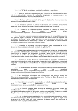 11.1.1 - A FISPQ não se aplica aos produtos farmacêuticos e cosméticos.
11.2 - Resíduos químicos que apresentam risco à saúde ou ao meio ambiente, quando
não forem submetidos a processo de reutilização, recuperação ou reciclagem, devem ser
submetidos a tratamento ou disposição final específicos.
11.2.1 - Resíduos químicos no estado sólido, quando não tratados, devem ser dispostos
em aterro de resíduos perigosos - Classe I.
11.2.2 - Resíduos químicos no estado líquido devem ser submetidos a tratamento
específico, sendo vedado o seu encaminhamento para disposição final em aterros.
11.2.3 - Os resíduos de substâncias químicas constantes do Apêndice VI, quando não
fizerem
parte
de
mistura
química,
devem
ser obrigatoriamente segregados e acondicionados de forma isolada.
11.3 - Devem ser acondicionados observadas as exigências de compatibilidade química
dos resíduos entre si (Apêndice V), assim como de cada resíduo com os materiais das
embalagens de forma a evitar reação química entre os componentes do resíduo e da
embalagem, enfraquecendo ou deteriorando a mesma, ou a possibilidade de que o material da
embalagem seja permeável aos componentes do resíduo.
11.3.1 - Quando os recipientes de acondicionamento forem constituídos de PEAD,
deverá ser observada a compatibilidade constante do Apêndice VII.
11.4- Quando destinados à reciclagem ou reaproveitamento, devem ser acondicionados
em recipientes individualizados, observadas as exigências de compatibilidade química do
resíduo com os materiais das embalagens de forma a evitar reação química entre os
componentes do resíduo e da embalagem, enfraquecendo ou deteriorando a mesma, ou a
possibilidade de que o material da embalagem seja permeável aos componentes do resíduo.
11.5 - Os resíduos líquidos devem ser acondicionados em recipientes constituídos de
material compatível com o líquido armazenado, resistentes, rígidos e estanques, com tampa
rosqueada e vedante. Devem ser identificados de acordo com o item 1.3.4 deste Regulamento
Técnico.
11.6 - Os resíduos sólidos devem ser acondicionados em recipientes de material rígido,
adequados
para
cada
tipo
de
substância
química, respeitadas as suas características físico-químicas e seu estado físico, e identificados
de acordo com o item 1.3.4 deste Regulamento Técnico.
11.7- As embalagens secundárias não contaminadas pelo produto devem ser
fisicamente descaracterizadas e acondicionadas como Resíduo do Grupo D, podendo ser
encaminhadas para processo de reciclagem.
11.8- As embalagens e materiais contaminados por substâncias caracterizadas no item
11.2
deste
Regulamento
devem
ser
tratados da mesma forma que a substância que as contaminou.
11.9 - Os resíduos gerados pelos serviços de assistência domiciliar, devem ser
acondicionados,
identificados
e
recolhidos
pelos
próprios agentes de atendimento ou por pessoa treinada para a atividade, de acordo com este
Regulamento, e encaminhados ao estabelecimento de saúde de referência.
11.10 - As excretas de pacientes tratados com quimioterápicos antineoplásicos podem
ser eliminadas no esgoto, desde que haja Sistema de Tratamento de Esgotos na região onde
se encontra o serviço. Caso não exista tratamento de esgoto, devem ser submetidas a
tratamento prévio no próprio estabelecimento.

 