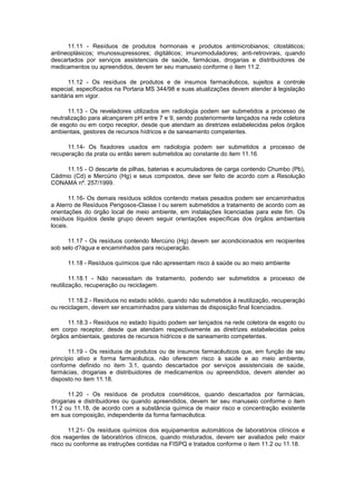 11.11 - Resíduos de produtos hormonais e produtos antimicrobianos; citostáticos;
antineoplásicos; imunossupressores; digitálicos; imunomoduladores; anti-retrovirais, quando
descartados por serviços assistenciais de saúde, farmácias, drogarias e distribuidores de
medicamentos ou apreendidos, devem ter seu manuseio conforme o item 11.2.
11.12 - Os resíduos de produtos e de insumos farmacêuticos, sujeitos a controle
especial, especificados na Portaria MS 344/98 e suas atualizações devem atender à legislação
sanitária em vigor.
11.13 - Os reveladores utilizados em radiologia podem ser submetidos a processo de
neutralização para alcançarem pH entre 7 e 9, sendo posteriormente lançados na rede coletora
de esgoto ou em corpo receptor, desde que atendam as diretrizes estabelecidas pelos órgãos
ambientais, gestores de recursos hídricos e de saneamento competentes.
11.14- Os fixadores usados em radiologia podem ser submetidos a processo de
recuperação da prata ou então serem submetidos ao constante do item 11.16.
11.15 - O descarte de pilhas, baterias e acumuladores de carga contendo Chumbo (Pb),
Cádmio (Cd) e Mercúrio (Hg) e seus compostos, deve ser feito de acordo com a Resolução
CONAMA nº. 257/1999.
11.16- Os demais resíduos sólidos contendo metais pesados podem ser encaminhados
a Aterro de Resíduos Perigosos-Classe I ou serem submetidos a tratamento de acordo com as
orientações do órgão local de meio ambiente, em instalações licenciadas para este fim. Os
resíduos líquidos deste grupo devem seguir orientações específicas dos órgãos ambientais
locais.
11.17 - Os resíduos contendo Mercúrio (Hg) devem ser acondicionados em recipientes
sob selo d?água e encaminhados para recuperação.
11.18 - Resíduos químicos que não apresentam risco à saúde ou ao meio ambiente
11.18.1 - Não necessitam de tratamento, podendo ser submetidos a processo de
reutilização, recuperação ou reciclagem.
11.18.2 - Resíduos no estado sólido, quando não submetidos à reutilização, recuperação
ou reciclagem, devem ser encaminhados para sistemas de disposição final licenciados.
11.18.3 - Resíduos no estado líquido podem ser lançados na rede coletora de esgoto ou
em corpo receptor, desde que atendam respectivamente as diretrizes estabelecidas pelos
órgãos ambientais, gestores de recursos hídricos e de saneamento competentes.
11.19 - Os resíduos de produtos ou de insumos farmacêuticos que, em função de seu
princípio ativo e forma farmacêutica, não oferecem risco à saúde e ao meio ambiente,
conforme definido no item 3.1, quando descartados por serviços assistenciais de saúde,
farmácias, drogarias e distribuidores de medicamentos ou apreendidos, devem atender ao
disposto no item 11.18.
11.20 - Os resíduos de produtos cosméticos, quando descartados por farmácias,
drogarias e distribuidores ou quando apreendidos, devem ter seu manuseio conforme o item
11.2 ou 11.18, de acordo com a substância química de maior risco e concentração existente
em sua composição, independente da forma farmacêutica.
11.21- Os resíduos químicos dos equipamentos automáticos de laboratórios clínicos e
dos reagentes de laboratórios clínicos, quando misturados, devem ser avaliados pelo maior
risco ou conforme as instruções contidas na FISPQ e tratados conforme o item 11.2 ou 11.18.

 