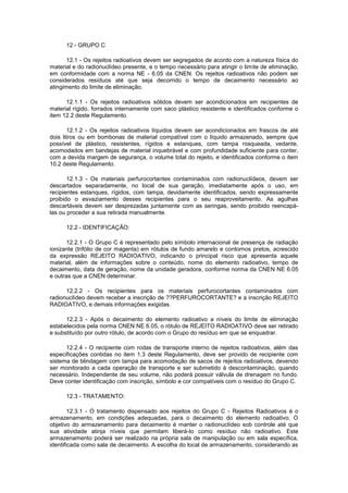 12 - GRUPO C
12.1 - Os rejeitos radioativos devem ser segregados de acordo com a natureza física do
material e do radionuclídeo presente, e o tempo necessário para atingir o limite de eliminação,
em conformidade com a norma NE - 6.05 da CNEN. Os rejeitos radioativos não podem ser
considerados resíduos até que seja decorrido o tempo de decaimento necessário ao
atingimento do limite de eliminação.
12.1.1 - Os rejeitos radioativos sólidos devem ser acondicionados em recipientes de
material rígido, forrados internamente com saco plástico resistente e identificados conforme o
item 12.2 deste Regulamento.
12.1.2 - Os rejeitos radioativos líquidos devem ser acondicionados em frascos de até
dois litros ou em bombonas de material compatível com o líquido armazenado, sempre que
possível de plástico, resistentes, rígidos e estanques, com tampa rosqueada, vedante,
acomodados em bandejas de material inquebrável e com profundidade suficiente para conter,
com a devida margem de segurança, o volume total do rejeito, e identificados conforme o item
10.2 deste Regulamento.
12.1.3 - Os materiais perfurocortantes contaminados com radionuclídeos, devem ser
descartados separadamente, no local de sua geração, imediatamente após o uso, em
recipientes estanques, rígidos, com tampa, devidamente identificados, sendo expressamente
proibido o esvaziamento desses recipientes para o seu reaproveitamento. As agulhas
descartáveis devem ser desprezadas juntamente com as seringas, sendo proibido reencapálas ou proceder a sua retirada manualmente.
12.2 - IDENTIFICAÇÃO:
12.2.1 - O Grupo C é representado pelo símbolo internacional de presença de radiação
ionizante (trifólio de cor magenta) em rótulos de fundo amarelo e contornos pretos, acrescido
da expressão REJEITO RADIOATIVO, indicando o principal risco que apresenta aquele
material, além de informações sobre o conteúdo, nome do elemento radioativo, tempo de
decaimento, data de geração, nome da unidade geradora, conforme norma da CNEN NE 6.05
e outras que a CNEN determinar.
12.2.2 - Os recipientes para os materiais perfurocortantes contaminados com
radionuclídeo devem receber a inscrição de ??PERFUROCORTANTE? e a inscrição REJEITO
RADIOATIVO, e demais informações exigidas.
12.2.3 - Após o decaimento do elemento radioativo a níveis do limite de eliminação
estabelecidos pela norma CNEN NE 6.05, o rótulo de REJEITO RADIOATIVO deve ser retirado
e substituído por outro rótulo, de acordo com o Grupo do resíduo em que se enquadrar.
12.2.4 - O recipiente com rodas de transporte interno de rejeitos radioativos, além das
especificações contidas no item 1.3 deste Regulamento, deve ser provido de recipiente com
sistema de blindagem com tampa para acomodação de sacos de rejeitos radioativos, devendo
ser monitorado a cada operação de transporte e ser submetido à descontaminação, quando
necessário. Independente de seu volume, não poderá possuir válvula de drenagem no fundo.
Deve conter identificação com inscrição, símbolo e cor compatíveis com o resíduo do Grupo C.
12.3 - TRATAMENTO:
12.3.1 - O tratamento dispensado aos rejeitos do Grupo C - Rejeitos Radioativos é o
armazenamento, em condições adequadas, para o decaimento do elemento radioativo. O
objetivo do armazenamento para decaimento é manter o radionuclídeo sob controle até que
sua atividade atinja níveis que permitam liberá-lo como resíduo não radioativo. Este
armazenamento poderá ser realizado na própria sala de manipulação ou em sala específica,
identificada como sala de decaimento. A escolha do local de armazenamento, considerando as

 