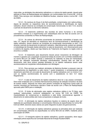 meia-vidas, as atividades dos elementos radioativos e o volume de rejeito gerado, deverá estar
definida no Plano de Radioproteção da Instalação, em conformidade com a norma NE - 6.05 da
CNEN. Para serviços com atividade em Medicina Nuclear, observar ainda a norma NE - 3.05
da CNEN.
12.3.2 - Os resíduos do Grupo A de fácil putrefação, contaminados com radionuclídeos,
depois de atendido os respectivos itens de acondicionamento e identificação de rejeito
radioativo, devem observar as condições de conservação mencionadas no item 1.5.5, durante
o período de decaimento do elemento radioativo.
12.3.3 - O tratamento preliminar das excretas de seres humanos e de animais
submetidos à terapia ou a experimentos com radioisótopos deve ser feito de acordo com os
procedimentos constantes no Plano de Radioproteção.
12.3.4 - As sobras de alimentos provenientes de pacientes submetidos à terapia com
Iodo 131, depois de atendidos os respectivos itens de acondicionamento e identificação de
rejeito radioativo, devem observar as condições de conservação mencionadas no item 1.5.5
durante o período de decaimento do elemento radioativo. Alternativamente, poderá ser adotada
a metodologia de trituração destes alimentos na sala de decaimento, com direcionamento para
o sistema de esgotos, desde que haja Sistema de Tratamento de Esgotos na região onde se
encontra a unidade.
12.3.5 - O tratamento para decaimento deverá prever mecanismo de blindagem de
maneira a garantir que a exposição ocupacional esteja de acordo com os limites estabelecidos
na norma NE-3.01 da CNEN. Quando o tratamento for realizado na área de manipulação,
devem ser utilizados recipientes blindados individualizados. Quando feito em sala de
decaimento, esta deve possuir paredes blindadas ou os rejeitos radioativos devem estar
acondicionados em recipientes individualizados com blindagem.
12.3.6 - Para serviços que realizem atividades de Medicina Nuclear e possuam mais de
3 equipamentos de diagnóstico ou pelo menos 1 quarto terapêutico, o armazenamento para
decaimento será feito em uma sala de decaimento de rejeitos radioativos com no mínimo 4 m²,
com os rejeitos acondicionados de acordo com o estabelecido no item 12.1 deste
Regulamento.
12.3.7 - A sala de decaimento de rejeitos radioativos deve ter o seu acesso controlado.
Deve estar sinalizada com o símbolo internacional de presença de radiação ionizante e de área
de acesso restrito, dispondo de meios para garantir condições de segurança contra ação de
eventos induzidos por fenômenos naturais e estar de acordo com o Plano de Radioproteção
aprovado pela CNEN para a instalação.
12.3.8 - O limite de eliminação para rejeitos radioativos sólidos é de 75 Bq/g, para
qualquer radionuclídeo, conforme estabelecido na norma NE 6.05 da CNEN. Na
impossibilidade de comprovar-se a obediência a este limite, recomenda-se aguardar o
decaimento do radionuclídeo até níveis comparáveis à radiação de fundo.
12.3.9 - A eliminação de rejeitos radioativos líquidos no sistema de esgoto deve ser
realizada em quantidades absolutas e concentrações inferiores às especificadas na norma NE6.05 da CNEN, devendo esses valores ser parte integrante do plano de gerenciamento.
12.3.10 - A eliminação de rejeitos radioativos gasosos na atmosfera deve ser realizada
em concentrações inferiores às especificadas na norma NE-6.05 da CNEN, mediante prévia
autorização da CNEN.
12.3.11 - O transporte externo de rejeitos radioativos, quando necessário, deve seguir
orientação prévia específica da Comissão Nacional de Energia Nuclear/CNEN.
13 - GRUPO D

 