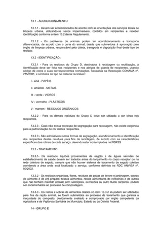 13.1 - ACONDICIONAMENTO
13.1.1 - Devem ser acondicionados de acordo com as orientações dos serviços locais de
limpeza urbana, utilizando-se sacos impermeáveis, contidos em recipientes e receber
identificação conforme o item 13.2 deste Regulamento.
13.1.2 - Os cadáveres de animais podem ter acondicionamento e transporte
diferenciados, de acordo com o porte do animal, desde que submetidos à aprovação pelo
órgão de limpeza urbana, responsável pela coleta, transporte e disposição final deste tipo de
resíduo.
13.2 - IDENTIFICAÇÃO :
13.2.1 - Para os resíduos do Grupo D, destinados à reciclagem ou reutilização, a
identificação deve ser feita nos recipientes e nos abrigos de guarda de recipientes, usando
código de cores e suas correspondentes nomeações, baseadas na Resolução CONAMA nº.
275/2001, e símbolos de tipo de material reciclável :
I - azul - PAPÉIS
II- amarelo - METAIS
III - verde - VIDROS
IV - vermelho - PLÁSTICOS
V - marrom - RESÍDUOS ORGÂNICOS
13.2.2 - Para os demais resíduos do Grupo D deve ser utilizada a cor cinza nos
recipientes.
13.2.3 - Caso não exista processo de segregação para reciclagem, não existe exigência
para a padronização de cor destes recipientes.
13.2.3 - São admissíveis outras formas de segregação, acondicionamento e identificação
dos recipientes destes resíduos para fins de reciclagem, de acordo com as características
específicas das rotinas de cada serviço, devendo estar contempladas no PGRSS
13.3 - TRATAMENTO
13.3.1- Os resíduos líquidos provenientes de esgoto e de águas servidas de
estabelecimento de saúde devem ser tratados antes do lançamento no corpo receptor ou na
rede coletora de esgoto, sempre que não houver sistema de tratamento de esgoto coletivo
atendendo a área onde está localizado o serviço, conforme definido na RDC ANVISA nº.
50/2002.
13.3.2 - Os resíduos orgânicos, flores, resíduos de podas de árvore e jardinagem, sobras
de alimento e de pré-preparo desses alimentos, restos alimentares de refeitórios e de outros
que não tenham mantido contato com secreções, excreções ou outro fluido corpóreo, podem
ser encaminhados ao processo de compostagem.
13.3.3 - Os restos e sobras de alimentos citados no item 13.3.2 só podem ser utilizados
para fins de ração animal, se forem submetidos ao processo de tratamento que garanta a
inocuidade do composto, devidamente avaliado e comprovado por órgão competente da
Agricultura e de Vigilância Sanitária do Município, Estado ou do Distrito Federal.
14 - GRUPO E

 