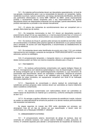 14.1 - Os materiais perfurocortantes devem ser descartados separadamente, no local de
sua geração, imediatamente após o uso ou necessidade de descarte, em recipientes, rígidos,
resistentes à punctura, ruptura e vazamento, com tampa, devidamente identificados, atendendo
aos parâmetros referenciados na norma NBR 13853/97 da ABNT, sendo expressamente
proibido o esvaziamento desses recipientes para o seu reaproveitamento. As agulhas
descartáveis devem ser desprezadas juntamente com as seringas, quando descartáveis, sendo
proibido reencapá-las ou proceder a sua retirada manualmente.
14.2 - O volume dos recipientes de acondicionamento deve ser compatível com a
geração diária deste tipo de resíduo.
14.3 - Os recipientes mencionados no item 14.1 devem ser descartados quando o
preenchimento atingir 2/3 de sua capacidade ou o nível de preenchimento ficar a 5 (cinco) cm
de distância da boca do recipiente, sendo proibido o seu esvaziamento ou reaproveitamento.
14.4 - Os resíduos do Grupo E, gerados pelos serviços de assistência domiciliar, devem
ser acondicionados e recolhidos pelos próprios agentes de atendimento ou por pessoa treinada
para a atividade, de acordo com este Regulamento, e encaminhados ao estabelecimento de
saúde de referência.
14.5 - Os recipientes devem estar identificados de acordo com o item 1.3.6, com símbolo
internacional de risco biológico, acrescido da inscrição de ?PERFUROCORTANTE? e os riscos
adicionais, químico ou radiológico.
14.6- O armazenamento temporário, o transporte interno e o armazenamento externo
destes resíduos podem ser feitos nos mesmos recipientes utilizados para o Grupo A.
14.7 - TRATAMENTO
14.7.1 - Os resíduos perfurocortantes contaminados com agente biológico Classe de
Risco 4, microrganismos com relevância epidemiológica e risco de disseminação ou causador
de doença emergente que se torne epidemiologicamente importante ou cujo mecanismo de
transmissão seja desconhecido, devem ser submetidos a tratamento, utilizando-se processo
físico ou outros processos que vierem a ser validados para a obtenção de redução ou
eliminação da carga microbiana, em equipamento compatível com Nível III de Inativação
Microbiana (Apêndice IV).
14.7.2 - Dependendo da concentração e volume residual de contaminação por
substâncias químicas perigosas, estes resíduos devem ser submetidos ao mesmo tratamento
dado à substância contaminante.
14.7.3 - Os resíduos contaminados com radionuclídeos devem ser submetidos ao
mesmo tempo de decaimento do material que o contaminou, conforme orientações constantes
do item 12.3.
14.7.4 - As seringas e agulhas utilizadas em processos de assistência à saúde, inclusive
as usadas na coleta laboratorial de amostra de paciente e os demais resíduos perfurocortantes
não necessitam de tratamento.
As etapas seguintes do manejo dos RSS serão abordadas por processo, por
abrangerem mais de um tipo de resíduo em sua especificação, e devem estar em
conformidade com a Resolução CONAMA nº. 283/2001
15 - ARMAZENAMENTO EXTERNO
15.1 - O armazenamento externo, denominado de abrigo de resíduos, deve ser
construído em ambiente exclusivo, com acesso externo facilitado à coleta, possuindo, no
mínimo, 01 ambiente separado para atender o armazenamento de recipientes de resíduos do

 