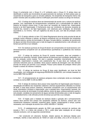 Grupo A juntamente com o Grupo E e 01 ambiente para o Grupo D. O abrigo deve ser
identificado e restrito aos funcionários do gerenciamento de resíduos, ter fácil acesso para os
recipientes de transporte e para os veículos coletores. Os recipientes de transporte interno não
podem transitar pela via pública externa à edificação para terem acesso ao abrigo de resíduos.
15.2 - O abrigo de resíduos deve ser dimensionado de acordo com o volume de resíduos
gerados, com capacidade de armazenamento compatível com a periodicidade de coleta do
sistema de limpeza urbana local. O piso deve ser revestido de material liso, impermeável,
lavável e de fácil higienização. O fechamento deve ser constituído de alvenaria revestida de
material liso, lavável e de fácil higienização, com aberturas para ventilação, de dimensão
equivalente a, no mínimo, 1/20 (um vigésimo) da área do piso, com tela de proteção contra
insetos.
15.3- O abrigo referido no item 15.2 deste Regulamento deve ter porta provida de tela de
proteção contra roedores e vetores, de largura compatível com as dimensões dos recipientes
de coleta externa, pontos de iluminação e de água, tomada elétrica, canaletas de escoamento
de águas servidas direcionadas para a rede de esgoto do estabelecimento e ralo sifonado com
tampa que permita a sua vedação.
15.4- Os resíduos químicos do Grupo B devem ser armazenados em local exclusivo com
dimensionamento compatível com as características quantitativas e qualitativas dos resíduos
gerados.
15.5 - O abrigo de resíduos do Grupo B, quando necessário, deve ser projetado e
construído em alvenaria, fechado, dotado apenas de aberturas para ventilação adequada, com
tela de proteção contra insetos. Ter piso e paredes revestidos internamente de material
resistente, impermeável e lavável, com acabamento liso. O piso deve ser inclinado, com
caimento indicando para as canaletas. Deve possuir sistema de drenagem com ralo sifonado
provido de tampa que permita a sua vedação. Possuir porta dotada de proteção inferior para
impedir o acesso de vetores e roedores.
15.6 - O abrigo de resíduos do Grupo B deve estar identificado, em local de fácil
visualização, com sinalização de segurança-RESÍDUOS QUÍMICOS, com símbolo baseado na
norma NBR 7500 da ABNT.
15.7 - O armazenamento de resíduos perigosos deve contemplar ainda as orientações
contidas na norma NBR 12.235 da ABNT.
15.8- O abrigo de resíduos deve possuir área específica de higienização para limpeza e
desinfecção simultânea dos recipientes coletores e demais equipamentos utilizados no manejo
de RSS. A área deve possuir cobertura, dimensões compatíveis com os equipamentos que
serão submetidos à limpeza e higienização, piso e paredes lisos, impermeáveis, laváveis, ser
provida de pontos de iluminação e tomada elétrica, ponto de água, preferencialmente quente e
sob pressão, canaletas de escoamento de águas servidas direcionadas para a rede de esgotos
do estabelecimento e ralo sifonado provido de tampa que permita a sua vedação.
15.9 - O trajeto para o traslado de resíduos desde a geração até o armazenamento
externo deve permitir livre acesso dos recipientes coletores de resíduos, possuir piso com
revestimento resistente à abrasão, superfície plana, regular, antiderrapante e rampa, quando
necessária, com inclinação de acordo com a RDC ANVISA nº. 50/2002.
15.10 - O estabelecimento gerador de RSS cuja geração semanal de resíduos não
exceda a 700 L e a diária não exceda a 150 L, pode optar pela instalação de um abrigo
reduzido exclusivo, com as seguintes características:
- Ser construído em alvenaria, fechado, dotado apenas de aberturas teladas para
ventilação, restrita a duas aberturas de 10X20 cm cada uma delas, uma a 20 cm do piso e a

 