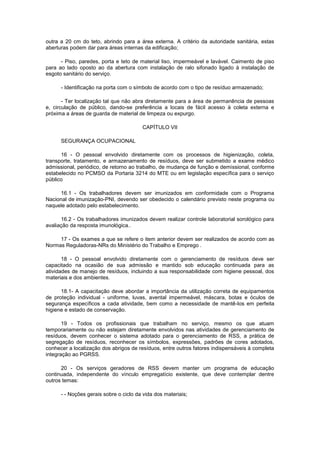 outra a 20 cm do teto, abrindo para a área externa. A critério da autoridade sanitária, estas
aberturas podem dar para áreas internas da edificação;
- Piso, paredes, porta e teto de material liso, impermeável e lavável. Caimento de piso
para ao lado oposto ao da abertura com instalação de ralo sifonado ligado à instalação de
esgoto sanitário do serviço.
- Identificação na porta com o símbolo de acordo com o tipo de resíduo armazenado;
- Ter localização tal que não abra diretamente para a área de permanência de pessoas
e, circulação de público, dando-se preferência a locais de fácil acesso à coleta externa e
próxima a áreas de guarda de material de limpeza ou expurgo.
CAPÍTULO VII
SEGURANÇA OCUPACIONAL
16 - O pessoal envolvido diretamente com os processos de higienização, coleta,
transporte, tratamento, e armazenamento de resíduos, deve ser submetido a exame médico
admissional, periódico, de retorno ao trabalho, de mudança de função e demissional, conforme
estabelecido no PCMSO da Portaria 3214 do MTE ou em legislação específica para o serviço
público
16.1 - Os trabalhadores devem ser imunizados em conformidade com o Programa
Nacional de imunização-PNI, devendo ser obedecido o calendário previsto neste programa ou
naquele adotado pelo estabelecimento.
16.2 - Os trabalhadores imunizados devem realizar controle laboratorial sorológico para
avaliação da resposta imunológica..
17 - Os exames a que se refere o item anterior devem ser realizados de acordo com as
Normas Reguladoras-NRs do Ministério do Trabalho e Emprego .
18 - O pessoal envolvido diretamente com o gerenciamento de resíduos deve ser
capacitado na ocasião de sua admissão e mantido sob educação continuada para as
atividades de manejo de resíduos, incluindo a sua responsabilidade com higiene pessoal, dos
materiais e dos ambientes.
18.1- A capacitação deve abordar a importância da utilização correta de equipamentos
de proteção individual - uniforme, luvas, avental impermeável, máscara, botas e óculos de
segurança específicos a cada atividade, bem como a necessidade de mantê-los em perfeita
higiene e estado de conservação.
19 - Todos os profissionais que trabalham no serviço, mesmo os que atuam
temporariamente ou não estejam diretamente envolvidos nas atividades de gerenciamento de
resíduos, devem conhecer o sistema adotado para o gerenciamento de RSS, a prática de
segregação de resíduos, reconhecer os símbolos, expressões, padrões de cores adotados,
conhecer a localização dos abrigos de resíduos, entre outros fatores indispensáveis à completa
integração ao PGRSS.
20 - Os serviços geradores de RSS devem manter um programa de educação
continuada, independente do vínculo empregatício existente, que deve contemplar dentre
outros temas:
- - Noções gerais sobre o ciclo da vida dos materiais;

 