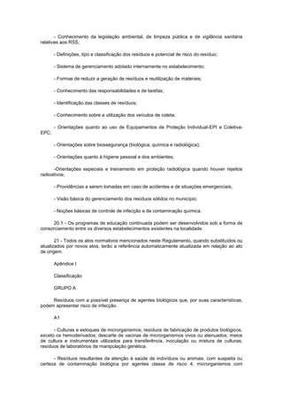 - Conhecimento da legislação ambiental, de limpeza pública e de vigilância sanitária
relativas aos RSS;
- Definições, tipo e classificação dos resíduos e potencial de risco do resíduo;
- Sistema de gerenciamento adotado internamente no estabelecimento;
- Formas de reduzir a geração de resíduos e reutilização de materiais;
- Conhecimento das responsabilidades e de tarefas;
- Identificação das classes de resíduos;
- Conhecimento sobre a utilização dos veículos de coleta;
- Orientações quanto ao uso de Equipamentos de Proteção Individual-EPI e ColetivaEPC;
- Orientações sobre biossegurança (biológica, química e radiológica);
- Orientações quanto à higiene pessoal e dos ambientes;
-Orientações especiais e treinamento em proteção radiológica quando houver rejeitos
radioativos;
- Providências a serem tomadas em caso de acidentes e de situações emergenciais;
- Visão básica do gerenciamento dos resíduos sólidos no município;
- Noções básicas de controle de infecção e de contaminação química.
20.1 - Os programas de educação continuada podem ser desenvolvidos sob a forma de
consorciamento entre os diversos estabelecimentos existentes na localidade.
21 - Todos os atos normativos mencionados neste Regulamento, quando substituídos ou
atualizados por novos atos, terão a referência automaticamente atualizada em relação ao ato
de origem.
Apêndice I
Classificação
GRUPO A
Resíduos com a possível presença de agentes biológicos que, por suas características,
podem apresentar risco de infecção.
A1
- Culturas e estoques de microrganismos; resíduos de fabricação de produtos biológicos,
exceto os hemoderivados; descarte de vacinas de microrganismos vivos ou atenuados; meios
de cultura e instrumentais utilizados para transferência, inoculação ou mistura de culturas;
resíduos de laboratórios de manipulação genética.
- Resíduos resultantes da atenção à saúde de indivíduos ou animais, com suspeita ou
certeza de contaminação biológica por agentes classe de risco 4, microrganismos com

 
