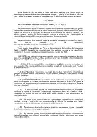 Esta Resolução não se aplica a fontes radioativas seladas, que devem seguir as
determinações da Comissão Nacional de Energia Nuclear - CNEN, e às indústrias de produtos
para a saúde, que devem observar as condições específicas do seu licenciamento ambiental.
CAPÍTULO III
GERENCIAMENTO DOS RESÍDUOS DE SERVIÇOS DE SAÚDE
O gerenciamento dos RSS constitui-se em um conjunto de procedimentos de gestão,
planejados e implementados a partir de bases científicas e técnicas, normativas e legais, com o
objetivo de minimizar a produção de resíduos e proporcionar aos resíduos gerados, um
encaminhamento seguro, de forma eficiente, visando à proteção dos trabalhadores, a
preservação da saúde pública, dos recursos naturais e do meio ambiente.
O gerenciamento deve abranger todas as etapas de planejamento dos recursos físicos,
dos
recursos
materiais
e
da
capacitação
dos recursos humanos envolvidos no manejo dos RSS.
Todo gerador deve elaborar um Plano de Gerenciamento de Resíduos de Serviços de
Saúde - PGRSS, baseado nas características dos resíduos gerados e na classificação
constante do Apêndice I, estabelecendo as diretrizes de manejo dos RSS.
O PGRSS a ser elaborado deve ser compatível com as normas locais relativas à coleta,
transporte e disposição final dos resíduos gerados nos serviços de saúde, estabelecidas pelos
órgãos locais responsáveis por estas etapas.
1 - MANEJO: O manejo dos RSS é entendido como a ação de gerenciar os resíduos em
seus aspectos intra e extra estabelecimento, desde a geração até a disposição final, incluindo
as seguintes etapas:
1.1 - SEGREGAÇÃO - Consiste na separação dos resíduos no momento e local de sua
geração, de acordo com as características físicas, químicas, biológicas, o seu estado físico e
os riscos envolvidos.
1.2 - ACONDICIONAMENTO - Consiste no ato de embalar os resíduos segregados, em
sacos ou recipientes que evitem vazamentos e resistam às ações de punctura e ruptura. A
capacidade dos recipientes de acondicionamento deve ser compatível com a geração diária de
cada tipo de resíduo.
1.2.1 - Os resíduos sólidos devem ser acondicionados em saco constituído de material
resistente a ruptura e vazamento, impermeável, baseado na NBR 9191/2000 da ABNT,
respeitados os limites de peso de cada saco, sendo proibido o seu esvaziamento ou
reaproveitamento.
1.2.2 - Os sacos devem estar contidos em recipientes de material lavável, resistente à
punctura, ruptura e vazamento, com tampa provida de sistema de abertura sem contato
manual, com cantos arredondados e ser resistente ao tombamento.
1.2.3 - Os recipientes de acondicionamento existentes nas salas de cirurgia e nas salas
de parto não necessitam de tampa para vedação.
1.2.4 - Os resíduos líquidos devem ser acondicionados em recipientes constituídos de
material compatível com o líquido armazenado, resistentes, rígidos e estanques, com tampa
rosqueada e vedante.

 