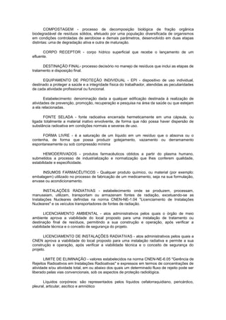 COMPOSTAGEM - processo de decomposição biológica de fração orgânica
biodegradável de resíduos sólidos, efetuado por uma população diversificada de organismos
em condições controladas de aerobiose e demais parâmetros, desenvolvido em duas etapas
distintas: uma de degradação ativa e outra de maturação.
CORPO RECEPTOR - corpo hídrico superficial que recebe o lançamento de um
efluente.
DESTINAÇÃO FINAL- processo decisório no manejo de resíduos que inclui as etapas de
tratamento e disposição final.
EQUIPAMENTO DE PROTEÇÃO INDIVIDUAL - EPI - dispositivo de uso individual,
destinado a proteger a saúde e a integridade física do trabalhador, atendidas as peculiaridades
de cada atividade profissional ou funcional.
Estabelecimento: denominação dada a qualquer edificação destinada à realização de
atividades de prevenção, promoção, recuperação e pesquisa na área da saúde ou que estejam
a ela relacionadas.
FONTE SELADA - fonte radioativa encerrada hermeticamente em uma cápsula, ou
ligada totalmente a material inativo envolvente, de forma que não possa haver dispersão de
substância radioativa em condições normais e severas de uso.
FORMA LIVRE - é a saturação de um líquido em um resíduo que o absorva ou o
contenha, de forma que possa produzir gotejamento, vazamento ou derramamento
espontaneamente ou sob compressão mínima
HEMODERIVADOS - produtos farmacêuticos obtidos a partir do plasma humano,
submetidos a processo de industrialização e normatização que lhes conferem qualidade,
estabilidade e especificidade.
INSUMOS FARMACÊUTICOS - Qualquer produto químico, ou material (por exemplo:
embalagem) utilizado no processo de fabricação de um medicamento, seja na sua formulação,
envase ou acondicionamento.
INSTALAÇÕES RADIATIVAS - estabelecimento onde se produzem, processam,
manuseiam, utilizam, transportam ou armazenam fontes de radiação, excetuando-se as
Instalações Nucleares definidas na norma CNEN-NE-1.04 "Licenciamento de Instalações
Nucleares" e os veículos transportadores de fontes de radiação.
LICENCIAMENTO AMBIENTAL - atos administrativos pelos quais o órgão de meio
ambiente aprova a viabilidade do local proposto para uma instalação de tratamento ou
destinação final de resíduos, permitindo a sua construção e operação, após verificar a
viabilidade técnica e o conceito de segurança do projeto.
LICENCIAMENTO DE INSTALAÇÕES RADIATIVAS - atos administrativos pelos quais a
CNEN aprova a viabilidade do local proposto para uma instalação radiativa e permite a sua
construção e operação, após verificar a viabilidade técnica e o conceito de segurança do
projeto.
LIMITE DE ELIMINAÇÃO - valores estabelecidos na norma CNEN-NE-6.05 "Gerência de
Rejeitos Radioativos em Instalações Radioativas" e expressos em termos de concentrações de
atividade e/ou atividade total, em ou abaixo dos quais um determinado fluxo de rejeito pode ser
liberado pelas vias convencionais, sob os aspectos de proteção radiológica.
Líquidos corpóreos: são representados pelos líquidos cefalorraquidiano, pericárdico,
pleural, articular, ascítico e amniótico

 