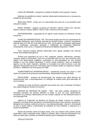 LOCAL DE GERAÇÃO - representa a unidade de trabalho onde é gerado o resíduo.
Materiais de assistência à saúde: materiais relacionados diretamente com o processo de
assistência aos pacientes
MEIA-VIDA FÍSICA - tempo que um radionuclídeo leva para ter a sua atividade inicial
reduzida à metade.
METAL PESADO - qualquer composto de Antimônio, Cádmio, Crômio (IV), Chumbo,
Estanho, Mercúrio, Níquel, Selênio, Telúrio e Tálio, incluindo a forma metálica.
PATOGENICIDADE - capacidade de um agente causar doença em indivíduos normais
suscetíveis.
PLANO DE RADIOPROTEÇAO - PR - Documento exigido para fins de Licenciamento de
Instalações Radiativas, pela Comissão Nacional de Energia Nuclear, conforme competência
atribuída pela Lei 6.189, de 16 de dezembro de 1974, que se aplica às atividades relacionadas
com a localização, construção, operação e modificação de Instalações Radiativas,
contemplando, entre outros, o Programa de Gerência de Rejeitos Radioativos - PGRR
Príon: estrutura protéica alterada relacionada como agente etiológico das diversas
formas de Encefalite Espongiforme
Produto para Diagnóstico de Uso In Vitro: reagentes, padrões, calibradores, controles,
materiais, artigos e instrumentos, junto com as instruções para seu uso, que contribuem para
realizar uma determinação qualitativa, quantitativa ou semi-quantitativa de uma amostra
biológica e que não estejam destinados a cumprir função anatômica, física ou terapêutica
alguma, que não sejam ingeridos, injetados ou inoculados em seres humanos e que são
utilizados unicamente para provar informação sobre amostras obtidas do organismo humano.
(Portaria n º 8/MS/SVS, de 23 de janeiro de 1996)
QUIMIOTERÁPICOS ANTINEOPLÁSICOS - substâncias químicas que atuam a nível
celular com potencial de produzirem genotoxicidade, citotoxicidade e teratogenicidade .
RECICLAGEM - processo de transformação dos resíduos que utiliza técnicas de
beneficiamento para o reprocessamento, ou obtenção de matéria prima para fabricação de
novos produtos.
Redução de carga microbiana: aplicação de processo que visa a inativação microbiana
das cargas biológicas contidas nos resíduos
RESÍUOS DE SERVIÇOS DE SAÚDE - RSS - são todos aqueles resultantes de
atividades exercidas nos serviços definidos no artigo 1o que, por suas características,
necessitam de processos diferenciados em seu manejo, exigindo ou não tratamento prévio à
sua disposição final
Sistema de Tratamento de Resíduos de Serviços de Saúde: conjunto de unidades,
processos e procedimentos que alteram as características físicas, físico-químicas, químicas ou
biológicas dos resíduos, podendo promover a sua descaracterização, visando a minimização
do risco à saúde pública, a preservação da qualidade do meio ambiente, a segurança e a
saúde do trabalhador.
Sobras de amostras: restos de sangue, fezes, urina, suor, lágrima, leite, colostro, líquido
espermático, saliva, secreções nasal, vaginal ou peniana, pêlo e unha que permanecem nos
tubos de coleta após a retirada do material necessário para a realização de investigação
VEÍCULO COLETOR

 