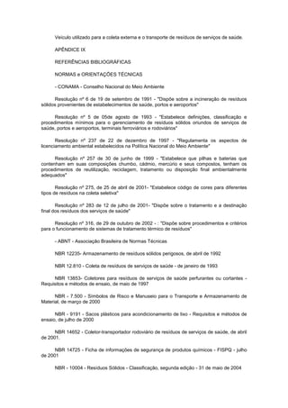 Veículo utilizado para a coleta externa e o transporte de resíduos de serviços de saúde.
APÊNDICE IX
REFERÊNCIAS BIBLIOGRÁFICAS
NORMAS e ORIENTAÇÕES TÉCNICAS
- CONAMA - Conselho Nacional do Meio Ambiente
Resolução nº 6 de 19 de setembro de 1991 - "Dispõe sobre a incineração de resíduos
sólidos provenientes de estabelecimentos de saúde, portos e aeroportos"
Resolução nº 5 de 05de agosto de 1993 - "Estabelece definições, classificação e
procedimentos mínimos para o gerenciamento de resíduos sólidos oriundos de serviços de
saúde, portos e aeroportos, terminais ferroviários e rodoviários"
Resolução nº 237 de 22 de dezembro de 1997 - "Regulamenta os aspectos de
licenciamento ambiental estabelecidos na Política Nacional do Meio Ambiente"
Resolução nº 257 de 30 de junho de 1999 - "Estabelece que pilhas e baterias que
contenham em suas composições chumbo, cádmio, mercúrio e seus compostos, tenham os
procedimentos de reutilização, reciclagem, tratamento ou disposição final ambientalmente
adequados"
Resolução nº 275, de 25 de abril de 2001- "Estabelece código de cores para diferentes
tipos de resíduos na coleta seletiva"
Resolução nº 283 de 12 de julho de 2001- "Dispõe sobre o tratamento e a destinação
final dos resíduos dos serviços de saúde"
Resolução nº 316, de 29 de outubro de 2002 - : "Dispõe sobre procedimentos e critérios
para o funcionamento de sistemas de tratamento térmico de resíduos"
- ABNT - Associação Brasileira de Normas Técnicas
NBR 12235- Armazenamento de resíduos sólidos perigosos, de abril de 1992
NBR 12.810 - Coleta de resíduos de serviços de saúde - de janeiro de 1993
NBR 13853- Coletores para resíduos de serviços de saúde perfurantes ou cortantes Requisitos e métodos de ensaio, de maio de 1997
NBR - 7.500 - Símbolos de Risco e Manuseio para o Transporte e Armazenamento de
Material, de março de 2000
NBR - 9191 - Sacos plásticos para acondicionamento de lixo - Requisitos e métodos de
ensaio, de julho de 2000
NBR 14652 - Coletor-transportador rodoviário de resíduos de serviços de saúde, de abril
de 2001.
NBR 14725 - Ficha de informações de segurança de produtos químicos - FISPQ - julho
de 2001
NBR - 10004 - Resíduos Sólidos - Classificação, segunda edição - 31 de maio de 2004

 