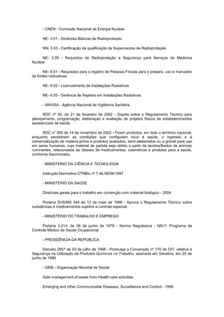 - CNEN - Comissão Nacional de Energia Nuclear
NE- 3.01 - Diretrizes Básicas de Radioproteção
NN- 3.03 - Certificação da qualificação de Supervisores de Radioproteção
NE- 3.05 - Requisitos de Radioproteção e Segurança para Serviços de Medicina
Nuclear
NE- 6.01 - Requisitos para o registro de Pessoas Físicas para o preparo, uso e manuseio
de fontes radioativas.
NE- 6.02 - Licenciamento de Instalações Radiativas
NE- 6.05 - Gerência de Rejeitos em Instalações Radiativas
- ANVISA - Agência Nacional de Vigilância Sanitária
RDC nº 50, de 21 de fevereiro de 2002 - Dispõe sobre o Regulamento Técnico para
planejamento, programação, elaboração e avaliação de projetos físicos de estabelecimentos
assistenciais de saúde.
RDC nº 305 de 14 de novembro de 2002 - Ficam proibidos, em todo o território nacional,
enquanto persistirem as condições que configurem risco à saúde, o ingresso e a
comercialização de matéria-prima e produtos acabados, semi-elaborados ou a granel para uso
em seres humanos, cujo material de partida seja obtido a partir de tecidos/fluidos de animais
ruminantes, relacionados às classes de medicamentos, cosméticos e produtos para a saúde,
conforme discriminado
- MINISTÉRIO DA CIÊNCIA E TECNOLOGIA
Instrução Normativa CTNBio nº 7 de 06/06/1997
- MINISTÉRIO DA SAÚDE
Diretrizes gerais para o trabalho em contenção com material biológico - 2004
Portaria SVS/MS 344 de 12 de maio de 1998 - Aprova o Regulamento Técnico sobre
substâncias e medicamentos sujeitos a controle especial.
- MINISTÉRIO DO TRABALHO E EMPREGO
Portaria 3.214, de 08 de junho de 1978 - Norma Reguladora - NR-7- Programa de
Controle Médico de Saúde Ocupacional
- PRESIDÊNCIA DA REPÚBLICA
Decreto 2657 de 03 de julho de 1998 - Promulga a Convenção nº 170 da OIT, relativa à
Segurança na Utilização de Produtos Químicos no Trabalho, assinada em Genebra, em 25 de
junho de 1990
- OMS - Organização Mundial de Saúde
Safe management of waste from Health-care activities
Emerging and other Communicable Diseases, Surveillance and Control - 1999

 