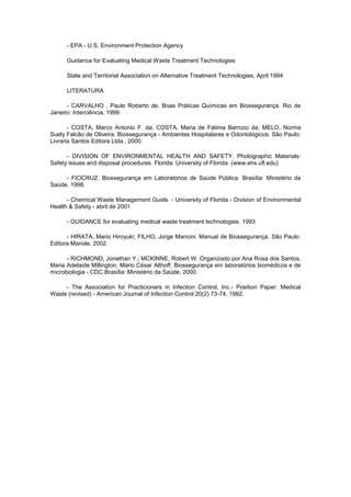 - EPA - U.S. Environment Protection Agency
Guidance for Evaluating Medical Waste Treatment Technologies
State and Territorial Association on Alternative Treatment Technologies, April 1994
LITERATURA
- CARVALHO , Paulo Roberto de. Boas Práticas Químicas em Biossegurança. Rio de
Janeiro: Interciência, 1999.
- COSTA, Marco Antonio F. da; COSTA, Maria de Fátima Barrozo da; MELO, Norma
Suely Falcão de Oliveira. Biossegurança - Ambientes Hospitalares e Odontológicos. São Paulo:
Livraria Santos Editora Ltda., 2000.
- DIVISION OF ENVIRONMENTAL HEALTH AND SAFETY. Photographic Materials:
Safety issues and disposal procedures. Florida: University of Florida. (www.ehs.ufl.edu)
- FIOCRUZ. Biossegurança em Laboratórios de Saúde Pública. Brasília: Ministério da
Saúde, 1998.
- Chemical Waste Management Guide. - University of Florida - Division of Environmental
Health & Safety - abril de 2001
- GUIDANCE for evaluating medical waste treatment technologies. 1993
- HIRATA, Mario Hiroyuki; FILHO, Jorge Mancini. Manual de Biossegurança. São Paulo:
Editora Manole, 2002.
- RICHMOND, Jonathan Y.; MCKINNE, Robert W. Organizado por Ana Rosa dos Santos,
Maria Adelaide Millington, Mário César Althoff. Biossegurança em laboratórios biomédicos e de
microbiologia - CDC.Brasília: Ministério da Saúde, 2000.
- The Association for Practicioners in Infection Control, Inc.- Position Paper: Medical
Waste (revised) - American Journal of Infection Control 20(2) 73-74, 1992.

 