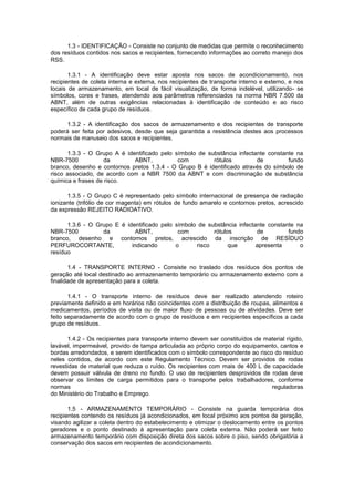 1.3 - IDENTIFICAÇÃO - Consiste no conjunto de medidas que permite o reconhecimento
dos resíduos contidos nos sacos e recipientes, fornecendo informações ao correto manejo dos
RSS.
1.3.1 - A identificação deve estar aposta nos sacos de acondicionamento, nos
recipientes de coleta interna e externa, nos recipientes de transporte interno e externo, e nos
locais de armazenamento, em local de fácil visualização, de forma indelével, utilizando- se
símbolos, cores e frases, atendendo aos parâmetros referenciados na norma NBR 7.500 da
ABNT, além de outras exigências relacionadas à identificação de conteúdo e ao risco
específico de cada grupo de resíduos.
1.3.2 - A identificação dos sacos de armazenamento e dos recipientes de transporte
poderá ser feita por adesivos, desde que seja garantida a resistência destes aos processos
normais de manuseio dos sacos e recipientes.
1.3.3 - O Grupo A é identificado pelo símbolo de substância infectante constante na
NBR-7500
da
ABNT,
com
rótulos
de
fundo
branco, desenho e contornos pretos 1.3.4 - O Grupo B é identificado através do símbolo de
risco associado, de acordo com a NBR 7500 da ABNT e com discriminação de substância
química e frases de risco.
1.3.5 - O Grupo C é representado pelo símbolo internacional de presença de radiação
ionizante (trifólio de cor magenta) em rótulos de fundo amarelo e contornos pretos, acrescido
da expressão REJEITO RADIOATIVO.
1.3.6 - O Grupo E é identificado pelo símbolo de substância infectante constante na
NBR-7500
da
ABNT,
com
rótulos
de
fundo
branco, desenho e contornos pretos, acrescido da inscrição de RESÍDUO
PERFUROCORTANTE,
indicando
o
risco
que
apresenta
o
resíduo
1.4 - TRANSPORTE INTERNO - Consiste no traslado dos resíduos dos pontos de
geração até local destinado ao armazenamento temporário ou armazenamento externo com a
finalidade de apresentação para a coleta.
1.4.1 - O transporte interno de resíduos deve ser realizado atendendo roteiro
previamente definido e em horários não coincidentes com a distribuição de roupas, alimentos e
medicamentos, períodos de visita ou de maior fluxo de pessoas ou de atividades. Deve ser
feito separadamente de acordo com o grupo de resíduos e em recipientes específicos a cada
grupo de resíduos.
1.4.2 - Os recipientes para transporte interno devem ser constituídos de material rígido,
lavável, impermeável, provido de tampa articulada ao próprio corpo do equipamento, cantos e
bordas arredondados, e serem identificados com o símbolo correspondente ao risco do resíduo
neles contidos, de acordo com este Regulamento Técnico. Devem ser providos de rodas
revestidas de material que reduza o ruído. Os recipientes com mais de 400 L de capacidade
devem possuir válvula de dreno no fundo. O uso de recipientes desprovidos de rodas deve
observar os limites de carga permitidos para o transporte pelos trabalhadores, conforme
normas
reguladoras
do Ministério do Trabalho e Emprego.
1.5 - ARMAZENAMENTO TEMPORÁRIO - Consiste na guarda temporária dos
recipientes contendo os resíduos já acondicionados, em local próximo aos pontos de geração,
visando agilizar a coleta dentro do estabelecimento e otimizar o deslocamento entre os pontos
geradores e o ponto destinado à apresentação para coleta externa. Não poderá ser feito
armazenamento temporário com disposição direta dos sacos sobre o piso, sendo obrigatória a
conservação dos sacos em recipientes de acondicionamento.

 