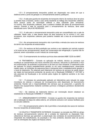 1.5.1- O armazenamento temporário poderá ser dispensado nos casos em que a
distância entre o ponto de geração e o armazenamento externo justifiquem.
1.5.2 - A sala para guarda de recipientes de transporte interno de resíduos deve ter pisos
e paredes lisas e laváveis, sendo o piso ainda resistente ao tráfego dos recipientes coletores.
Deve possuir ponto de iluminação artificial e área suficiente para armazenar,
no mínimo, dois recipientes coletores, para o posterior traslado até aárea de armazenamento
externo. Quando a sala for exclusiva para o armazenamento de resíduos, deve estar
identificada como “SALA DE RESÍDUOS”.
1.5.3 - A sala para o armazenamento temporário pode ser compartilhada com a sala de
utilidades. Neste caso, a sala deverá dispor de área exclusiva de no mínimo 2 m2, para
armazenar, dois recipientes coletores para posterior traslado até a área de armazenamento
externo.
1.5.4 - No armazenamento temporário não é permitida a retirada dos sacos de resíduos
de dentro dos recipientes ali estacionados.
1.5.5 - Os resíduos de fácil putrefação que venham a ser coletados por período superior
a 24 horas de seu armazenamento, devem ser conservados sob refrigeração, e quando não for
possível, serem submetidos a outro método de conservação.
1.5.6 - O armazenamento de resíduos químicos deve atenderà NBR 12235 da ABNT.
1.6 TRATAMENTO - Consiste na aplicação de método, técnica ou processo que
modifique as características dos riscos inerentes aos resíduos, reduzindo ou eliminando o risco
de contaminação, de acidentes ocupacionais ou de dano ao meio ambiente. O tratamento pode
ser aplicado no próprio estabelecimento gerador ou em outro estabelecimento, observadas
nestes casos, as condições de segurança para o transporte entre o estabelecimento gerador e
o local do tratamento. Os sistemas para tratamento de resíduos de serviços de saúde devem
ser objeto de licenciamento ambiental, de acordo com a Resolução CONAMA nº. 237/1997 e
são passíveis de fiscalização e de controle pelos órgãos de vigilância sanitária e de meio
ambiente.
1.6.1 - O processo de autoclavação aplicado em laboratórios para redução de carga
microbiana de culturas e estoques de microrganismos está dispensado de licenciamento
ambiental, ficando sob a responsabilidade dos serviços que as possuírem, a garantia da
eficácia dos equipamentos mediante controles químicos e biológicos periódicos devidamente
registrados.
1.6.2 - Os sistemas de tratamento térmico por incineração devem obedecer ao
estabelecido na Resolução CONAMA nº. 316/2002.
1.7 - ARMAZENAMENTO EXTERNO - Consiste na guarda dos recipientes de resíduos
até a realização da etapa de coleta externa, em ambiente exclusivo com acesso facilitado para
os veículos coletores.
1.7.1 - No armazenamento externo não é permitida a manutenção dos sacos de resíduos
fora dos recipientes ali estacionados.
1.8 COLETA E TRANSPORTE EXTERNOS -Consistem na remoção dos RSS do abrigo
de resíduos (armazenamento externo) até a unidade de tratamento ou disposição final,
utilizando-se técnicas que garantam a preservação das condições de acondicionamento e a
integridade dos trabalhadores, da população e do meio ambiente, devendo estar de acordo
com as orientações dos órgãos de limpeza urbana.

 