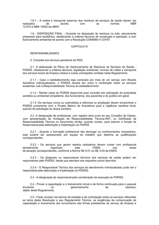 1.8.1 - A coleta e transporte externos dos resíduos de serviços de saúde devem ser
realizados
de
acordo
com
as
normas
NBR
12.810 e NBR 14652 da ABNT.
1.9 - DISPOSIÇÃO FINAL - Consiste na disposição de resíduos no solo, previamente
preparado para recebê-los, obedecendo a critérios técnicos de construção e operação, e com
licenciamento ambiental de acordo com a Resolução CONAMA nº.237/97.
CAPÍTULO IV
RESPONSABILIDADES
2. Compete aos serviços geradores de RSS:
2.1. A elaboração do Plano de Gerenciamento de Resíduos de Serviços de Saúde PGRSS, obedecendo a critérios técnicos, legislação ambiental, normas de coleta e transporte
dos serviços locais de limpeza urbana e outras orientações contidas neste Regulamento.
2.1.1 - Caso o estabelecimento seja composto por mais de um serviço com Alvarás
Sanitários individualizados, o PGRSS deverá ser único e contemplar todos os serviços
existentes, sob a Responsabilidade Técnica do estabelecimento.
2.1.2 - Manter cópia do PGRSS disponível para consulta sob solicitação da autoridade
sanitária ou ambiental competente, dos funcionários, dos pacientes e do público em geral.
2.1.3 -Os serviços novos ou submetidos a reformas ou ampliação devem encaminhar o
PGRSS juntamente com o Projeto Básico de Arquitetura para a vigilância sanitária local,
quando da solicitação do alvará sanitário.
2.2. A designação de profissional, com registro ativo junto ao seu Conselho de Classe,
com apresentação de Anotação de Responsabilidade Técnica-ART, ou Certificado de
Responsabilidade Técnica ou documento similar, quando couber, para exercer a função de
Responsável pela elaboração e implantação do PGRSS.
2.2.1 - Quando a formação profissional não abranger os conhecimentos necessários,
este poderá ser assessorado por equipe de trabalho que detenha as qualificações
correspondentes.
2.2.2 - Os serviços que geram rejeitos radioativos devem contar com profissional
devidamente
registrado
pela
CNEN
nas
áreas
de atuação correspondentes, conforme a Norma NE 6.01 ou NE 3.03 da CNEN.
2.2.3 - Os dirigentes ou responsáveis técnicos dos serviços de saúde podem ser
responsáveis pelo PGRSS, desde que atendam aos requisitos acima descritos.
2.2.4 - O Responsável Técnico dos serviços de atendimento individualizado pode ser o
responsável pela elaboração e implantação do PGRSS.
2.3 - A designação de responsável pela coordenação da execução do PGRSS.
2.4 - Prover a capacitação e o treinamento inicial e de forma continuada para o pessoal
envolvido
no
gerenciamento
de
resíduos,
objeto deste Regulamento.
2.5 - Fazer constar nos termos de licitação e de contratação sobre os serviços referentes
ao tema desta Resolução e seu Regulamento Técnico, as exigências de comprovação de
capacitação e treinamento dos funcionários das firmas prestadoras de serviço de limpeza e

 
