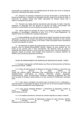 conservação que pretendam atuar nos estabelecimentos de saúde, bem como no transporte,
tratamento e disposição final destes resíduos.
2.6 - Requerer às empresas prestadoras de serviços terceirizados a apresentação de
licença ambiental para o tratamento ou disposição final dos resíduos de serviços de saúde, e
documento de cadastro emitido pelo órgão responsável de limpeza urbana para a
coleta e o transporte dos resíduos.
2.7 - Requerer aos órgãos públicos responsáveis pela execução da coleta, transporte,
tratamento ou disposição final dos resíduos de serviços de saúde, documentação que
identifique a conformidade com as orientações dos órgãos de meio ambiente.
2.8 - Manter registro de operação de venda ou de doação dos resíduos destinados à
reciclagem ou compostagem, obedecidos os itens 13.3.2 e 13.3.3 deste Regulamento. Os
registros devem ser mantidos até a inspeção subseqüente.
3 - A responsabilidade, por parte dos detentores de registro de produto que gere resíduo
classificado no Grupo B, de fornecer informações documentadas referentes ao risco inerente
do manejo e disposição final do produto ou do resíduo. Estas informações devem acompanhar
o produto até o gerador do resíduo.
3.1 - Os detentores de registro de medicamentos devem ainda manter atualizada, junto à
Gerência Geral de Medicamentos/GGMED/ ANVISA, listagem de seus produtos que, em
função de seu princípio ativo e forma farmacêutica, não oferecem riscos de manejo e
disposição final. Devem informar o nome comercial, o princípio ativo, a forma farmacêutica e o
respectivo registro do produto. Essa listagem ficará disponível no endereço eletrônico da
ANVISA, para consulta dos geradores de resíduos.
CAPÍTULO V
PLANO DE GERENCIAMENTO DE RESÍDUOS DE SERVIÇOS DE SAÚDE - PGRSS
4 - Compete a todo gerador de RSS elaborar seu Plano de Gerenciamento de Resíduos
de Serviços de Saúde - PGRSS;
4.1. O Plano de Gerenciamento de Resíduos de Serviços de Saúde é o documento que
aponta
e
descreve
as
ações
relativas
ao
manejo dos resíduos sólidos, observadas suas características e riscos, no âmbito dos
estabelecimentos, contemplando os aspectos referentesà geração, segregação,
acondicionamento, coleta, armazenamento, transporte, tratamento e disposição final, bem
como as ações de proteção à saúde pública e ao meio ambiente.O PGRSS deve contemplar
ainda:
4.1.1. Caso adote a reciclagem de resíduos para os Grupos B ou D, a elaboração, o
desenvolvimento e a implantação de práticas, de acordo com as normas dos órgãos ambientais
e demais critérios estabelecidos neste Regulamento.
4.1.2. Caso possua Instalação Radiativa, o atendimento às disposições contidas na
norma
CNEN-NE
6.05,
de
acordo
com
a
especificidade do serviço.
4.1.3. As medidas preventivas e corretivas de controle integrado de insetos e roedores.
4.1.4. As rotinas e processos de higienização e limpeza em vigor noserviço, definidos
pela
Comissão
de
Controle
de
Infecção
Hospitalar-CCIH ou por setor específico.

 