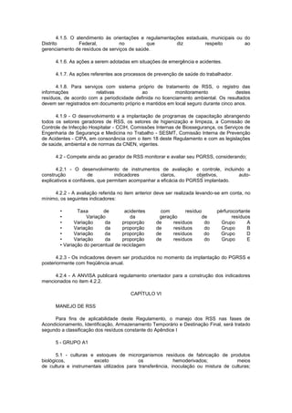 4.1.5. O atendimento às orientações e regulamentações estaduais, municipais ou do
Distrito
Federal,
no
que
diz
respeito
ao
gerenciamento de resíduos de serviços de saúde.
4.1.6. As ações a serem adotadas em situações de emergência e acidentes.
4.1.7. As ações referentes aos processos de prevenção de saúde do trabalhador.
4.1.8. Para serviços com sistema próprio de tratamento de RSS, o registro das
informações
relativas
ao
monitoramento
destes
resíduos, de acordo com a periodicidade definida no licenciamento ambiental. Os resultados
devem ser registrados em documento próprio e mantidos em local seguro durante cinco anos.
4.1.9 - O desenvolvimento e a implantação de programas de capacitação abrangendo
todos os setores geradores de RSS, os setores de higienização e limpeza, a Comissão de
Controle de Infecção Hospitalar - CCIH, Comissões Internas de Biossegurança, os Serviços de
Engenharia de Segurança e Medicina no Trabalho - SESMT, Comissão Interna de Prevenção
de Acidentes - CIPA, em consonância com o item 18 deste Regulamento e com as legislações
de saúde, ambiental e de normas da CNEN, vigentes.
4.2 - Compete ainda ao gerador de RSS monitorar e avaliar seu PGRSS, considerando;
4.2.1 - O desenvolvimento de instrumentos de avaliação e controle, incluindo a
construção
de
indicadores
claros,
objetivos,
autoexplicativos e confiáveis, que permitam acompanhar a eficácia do PGRSS implantado.
4.2.2 - A avaliação referida no item anterior deve ser realizada levando-se em conta, no
mínimo, os seguintes indicadores:
•
Taxa
de
acidentes
•
Variação
da
•
Variação
da
proporção
•
Variação
da
proporção
•
Variação
da
proporção
•
Variação
da
proporção
• Variação do percentual de reciclagem

com
resíduo
geração
de
de
resíduos
do
de
resíduos
do
de
resíduos
do
de
resíduos
do

pérfurocortante
resíduos
Grupo
A
Grupo
B
Grupo
D
Grupo
E

4.2.3 - Os indicadores devem ser produzidos no momento da implantação do PGRSS e
posteriormente com freqüência anual.
4.2.4 - A ANVISA publicará regulamento orientador para a construção dos indicadores
mencionados no item 4.2.2.
CAPÍTULO VI
MANEJO DE RSS
Para fins de aplicabilidade deste Regulamento, o manejo dos RSS nas fases de
Acondicionamento, Identificação, Armazenamento Temporário e Destinação Final, será tratado
segundo a classificação dos resíduos constante do Apêndice I
5 - GRUPO A1
5.1 - culturas e estoques de microrganismos resíduos de fabricação de produtos
biológicos,
exceto
os
hemoderivados;
meios
de cultura e instrumentais utilizados para transferência, inoculação ou mistura de culturas;

 