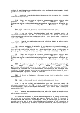 resíduos de laboratórios de manipulação genética. Estes resíduos não podem deixar a unidade
geradora sem tratamento prévio.
5.1.1 - Devem ser inicialmente acondicionados de maneira compatível com o processo
de tratamento a ser utilizado.
5.1.2 - Devem ser submetidos a tratamento, utilizando-se processo físico ou outros
processos
que
vierem
a
ser
validados
para
a
obtenção de redução ou eliminação da carga microbiana, em equipamento compatível com
Nível
III
de
Inativação
Microbiana
(Apêndice
IV).
5.1.3 - Após o tratamento, devem ser acondicionados da seguinte forma:
5.1.3.1 - Se não houver descaracterização física das estruturas, devem ser
acondicionados conforme o item 1.2 , em saco branco leitoso, que devem ser substituídos
quando atingirem 2/3 de sua capacidade ou pelo menos 1 vez a cada 24 horas e identificados
conforme item 1.3.3.
5.1.3.2 - Havendo descaracterização física das estruturas, podem ser acondicionados
como resíduos do Grupo D.
5.2 - Resíduos resultantes de atividades de vacinação com microorganismos vivos ou
atenuados,
incluindo
frascos
de
vacinas
com expiração do prazo de validade, com conteúdo inutilizado, vazios ou com restos do
produto, agulhas e seringas. Devem ser submetidos a tratamento antes da disposição final.
5.2.1 - Devem ser submetidos a tratamento, utilizando-se processo físico ou outros
processos
que
vierem
a
ser
validados
para
a
obtenção de redução ou eliminação da carga microbiana, em equipamento compatível com
Nível
III
de
Inativação
Microbiana
(Apêndice
IV).
5.2.2 - Os resíduos provenientes de campanha de vacinação e atividade de vacinação
em
serviço
público
de
saúde,
quando
não
puderem ser submetidos ao tratamento em seu local de geração, devem ser recolhidos e
devolvidos às Secretarias de Saúde responsáveis pela distribuição, em recipiente rígido,
resistente à punctura, ruptura e vazamento, com tampa e devidamente identificado, de forma a
garantir o transporte seguro até a unidade de tratamento.
5.2.3 - Os demais serviços devem tratar estes resíduos conforme o item 5.2.1 em seu
local de geração.
5.2.4 - Após o tratamento, devem ser acondicionados da seguinte forma:
5.2.4.1 - Se não houver descaracterização física das estruturas, devem ser
acondicionados conforme o item 1.2 , em saco branco leitoso, que devem ser substituídos
quando atingirem 2/3 de sua capacidade ou pelo menos 1 vez a cada 24 horas e identificados
conforme item 1.3.3.
5.2.4.2 - Havendo descaracterização física das estruturas, podem ser acondicionados
como resíduos do Grupo D.
5.3 - Resíduos resultantes da atenção à saúde de indivíduos ou animais, com suspeita
ou certeza de contaminação biológica por agentes Classe de Risco 4 (Apêndice II),
microrganismos com relevância epidemiológica e risco de disseminação ou causador de
doença emergente que se torne epidemiologicamente importante ou cujo mecanismo de
transmissão seja desconhecido. Devem ser submetidos a tratamento antes da disposição final.

 