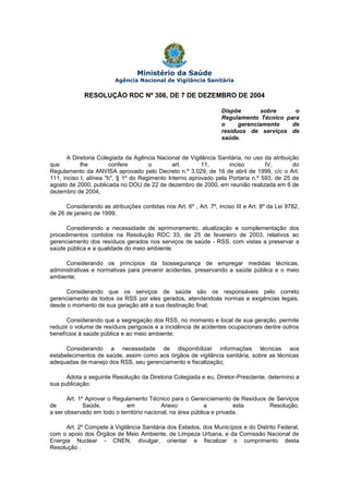 Ministério da Saúde
Agência Nacional de Vigilância Sanitária

RESOLUÇÃO RDC Nº 306, DE 7 DE DEZEMBRO DE 2004
Dispõe
sobre
o
Regulamento Técnico para
o
gerenciamento
de
resíduos de serviços de
saúde.
A Diretoria Colegiada da Agência Nacional de Vigilância Sanitária, no uso da atribuição
que
lhe
confere
o
art.
11,
inciso
IV,
do
Regulamento da ANVISA aprovado pelo Decreto n.º 3.029, de 16 de abril de 1999, c/c o Art.
111, inciso I, alínea "b", § 1º do Regimento Interno aprovado pela Portaria n.º 593, de 25 de
agosto de 2000, publicada no DOU de 22 de dezembro de 2000, em reunião realizada em 6 de
dezembro de 2004,
Considerando as atribuições contidas nos Art. 6º , Art. 7º, inciso III e Art. 8º da Lei 9782,
de 26 de janeiro de 1999;
Considerando a necessidade de aprimoramento, atualização e complementação dos
procedimentos contidos na Resolução RDC 33, de 25 de fevereiro de 2003, relativos ao
gerenciamento dos resíduos gerados nos serviços de saúde - RSS, com vistas a preservar a
saúde pública e a qualidade do meio ambiente.
Considerando os princípios da biossegurança de empregar medidas técnicas,
administrativas e normativas para prevenir acidentes, preservando a saúde pública e o meio
ambiente;
Considerando que os serviços de saúde são os responsáveis pelo correto
gerenciamento de todos os RSS por eles gerados, atendendoàs normas e exigências legais,
desde o momento de sua geração até a sua destinação final;
Considerando que a segregação dos RSS, no momento e local de sua geração, permite
reduzir o volume de resíduos perigosos e a incidência de acidentes ocupacionais dentre outros
benefícios à saúde pública e ao meio ambiente;
Considerando a necessidade de disponibilizar informações técnicas aos
estabelecimentos de saúde, assim como aos órgãos de vigilância sanitária, sobre as técnicas
adequadas de manejo dos RSS, seu gerenciamento e fiscalização;
Adota a seguinte Resolução da Diretoria Colegiada e eu, Diretor-Presidente, determino a
sua publicação:
Art. 1º Aprovar o Regulamento Técnico para o Gerenciamento de Resíduos de Serviços
de
Saúde,
em
Anexo
a
esta
Resolução,
a ser observado em todo o território nacional, na área pública e privada.
Art. 2º Compete à Vigilância Sanitária dos Estados, dos Municípios e do Distrito Federal,
com o apoio dos Órgãos de Meio Ambiente, de Limpeza Urbana, e da Comissão Nacional de
Energia Nuclear - CNEN, divulgar, orientar e fiscalizar o cumprimento desta
Resolução .

 
