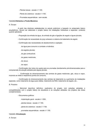 - Plantas baixas - escala ≥ 1:100;
- Planta de cobertura - escala ≥ 1:100;
- Prumadas esquemáticas - sem escala.
1.2.2.2.2.Hidráulica e Fluido-Mecânica
A. Escopo
A partir das diretrizes estabelecidas no estudo preliminar e baseado no anteprojeto básico
arquitetônico, deverá ser elaborado o projeto básico de instalações hidráulicas e especiais, contendo
quando aplicáveis:
- Proposição da entrada de água, da entrada de gás e ligações de esgoto e águas pluviais;
- Confirmação da necessidade de poço artesiano e sistema de tratamento de esgoto;
- Confirmação das necessidades de abastecimento e captação:
. de água para consumo e combate a incêndios;
. de esgotos pluviais;
. de gás combustível;
. de gases medicinais;
. de vácuo;
. de vapor;
- Confirmação dos tubos de queda para as prumadas devidamente pré-dimensionadas para a
compreensão da solução adotada para águas pluviais.
- Confirmação do dimensionamento das centrais de gases medicinais, gás, vácuo e vapor,
incluindo as redes e respectivos pontos de consumo;
- Confirmação do dimensionamento das centrais de tratamento ou suprimento de instalações
especiais, como tratamento de água para diálise, tratamento de RSS, tratamento de esgoto, etc...
B. Produtos
- Memorial descritivo definitivo, explicativo do projeto, com soluções adotadas e
compatibilizadas com o projeto básico de arquitetura e as soluções adotadas nos projetos das áreas
complementares.
- Documentos gráficos:
. implantação geral - escala ≥ 1:500;
. plantas baixas - escala ≥ 1:100;
. planta de cobertura - escala ≥ 1:100;
. prumadas esquemáticas - escala ≥ 1:100.
1.2.2.2.3. Climatização
A. Escopo

10

 