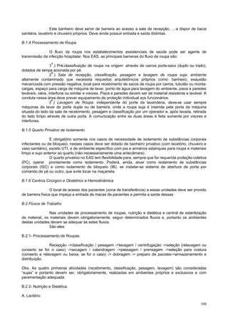 Este banheiro deve servir de barreira ao acesso a sala de recepção, ....e dispor de bacia
sanitária, lavatório e chuveiro próprios. Deve ainda possuir entrada e saída distintas.
B.1.4 Processamento de Roupa
O fluxo da roupa nos estabelecimentos assistenciais de saúde pode ser agente de
transmissão da infecção hospitalar. Nos EAS, as principais barreiras do fluxo de roupa são:
1ª.) Pré-classificação de roupa na origem: através de carros porta-saco (duplo ou triplo),
dotados de tampa acionada por pé.
2ª.) Sala de recepção, classificação, pesagem e lavagem de roupa suja: ambiente
altamente contaminado que necessita requisitos arquitetônicos próprios como: banheiro, exaustão
mecanizada com pressão negativa, local para recebimento de sacos de roupa por carros, tubulão ou montacargas, espaço para carga de máquina de lavar, ponto de água para lavagem do ambiente, pisos e paredes
laváveis, ralos, interfone ou similar e visores. Pisos e paredes devem ser de material resistente e lavável. A
conduta nessa área deve prever equipamento de proteção individual aos funcionários.
3ª.) Lavagem de Roupa: independente do porte da lavanderia, deve-se usar sempre
máquinas de lavar de porta dupla ou de barreira, onde a roupa suja é inserida pela porta da máquina
situada do lado da sala de recebimento, pesagem e classificação por um operador e, após lavada, retirada
do lado limpo através de outra porta. A comunicação entre as duas áreas é feita somente por visores e
interfones.
B.1.5 Quarto Privativo de Isolamento
É obrigatório somente nos casos de necessidade de isolamento de substâncias corporais
infectantes ou de bloqueio; nesses casos deve ser dotado de banheiro privativo (com lavatório, chuveiro e
vaso sanitário), exceto UTI, e de ambiente específico com pia e armários estanques para roupa e materiais
limpo e sujo anterior ao quarto (não necessariamente uma antecâmara).
O quarto privativo no EAS tem flexibilidade para, sempre que for requerida proteção coletiva
(PC), operar prontamente como isolamento. Poderá, ainda, atuar como isolamento de substâncias
corporais (ISC) e como isolamento de bloqueio (IB), se instalar-se sistema de abertura de porta por
comando de pé ou outro, que evite tocar na maçaneta.
B.1.6 Centros Cirúrgico e Obstétrico e Hemodinâmica
O local de acesso dos pacientes (zona de transferência) a essas unidades deve ser provido
de barreira física que impeça a entrada de macas de pacientes e permita a saída dessas.
B.2 Fluxos de Trabalho
Nas unidades de processamento de roupas, nutrição e dietética e central de esterilização
de material, os materiais devem obrigatoriamente, seguir determinados fluxos e, portanto os ambientes
destas unidades devem se adequar às estes fluxos.
São eles:
B.2.1- Processamento de Roupas:
Recepção ->classificação / pesagem ->lavagem / centrifugação ->seleção (relavagem ou
conserto se for o caso) ->secagem / calandragem ->passagem / prensagem ->seleção para costura
(conserto e relavagem ou baixa, se for o caso) -> dobragem -> preparo de pacotes->armazenamento e
distribuição.
Obs. As quatro primeiras atividades (recebimento, classificação, pesagem, lavagem) são consideradas
“sujas” e portanto devem ser, obrigatoriamente, realizadas em ambientes próprios e exclusivos e com
paramentação adequada.
B.2.2- Nutrição e Dietética.
A. Lactário:
100

 