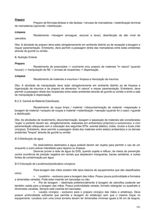 Preparo
Preparo de fórmulas lácteas e não lácteas ->envase de mamadeiras ->esterilização terminal
de mamadeiras (opcional) ->distribuição.
Limpeza
Recebimento ->lavagem (enxaguar, escovar e lavar), desinfecção de alto nível de
utensílios.
Obs: A atividade de preparo deve estar obrigatoriamente em ambiente distinto ao de recepção e lavagem e
requer paramentação. Entretanto, deve permitir a passagem direta das mamadeiras entre estes ambientes
através de guichê ou similar.
B. Nutrição Enteral
Preparo
Recebimento de prescrições -> cozimento e/ou preparo de materiais "in natura" (quando
houver) -> manipulação de NE -> envase de recipientes -> dispensação.
Limpeza
Recebimento de materiais e insumos-> limpeza e hienização de insumos
Obs: A atividade de manipulação deve estar obrigatoriamente em ambiente distinto ao de limpeza e
higenização de insumos e de preparo de alimentos "in natura" e requer paramentação. Entretanto, deve
permitir a passagem direta dos recipientes entre estes ambientes através de guichê ou similar e entre a sala
de manipulação e dispensação.
B.2.3- Central de Material Esterilizado.
Recebimento de roupa limpa / material ->descontaminação de material ->separação e
lavagem de material ->preparo de roupas e material ->esterilização ->aeração (quando for o caso) ->guarda
e distribuição.
Obs: As atividades de recebimento, descontaminação, lavagem e separação de materiais são consideradas
“sujas” e portanto devem ser, obrigatoriamente, realizadas em ambiente(s) próprio(s) e exclusivo(s), e com
paramentação adequada com a colocação dos seguintes EPIs: avental plástico, botas, óculos e luvas (não
cirúrgica). Entretanto, deve permitir a passagem direta dos materiais entre este(s) ambiente(s) e os demais
ambientes "limpos" através de guichê ou similar.
B.3 Distribuição de água
Os reservatórios destinados à água potável devem ser duplos para permitir o uso de um
enquanto o outro estiver interditado para reparos ou limpeza.
Deve-se prover a rede de água do EAS, quando sujeita a refluxo, de meios de prevenção
contra ocorrência de pressão negativa em ramais que abastecem mangueiras, bacias sanitárias, e outras
fontes de contaminação por água.
B.4 Colocação de Lavatórios/pias/lavabos cirúrgicos
Para lavagem das mãos existem três tipos básicos de equipamentos que são classificados
como:

•
Lavatório – exclusivo para a lavagem das mãos. Possui pouca profundidade e formatos
e dimensões variadas. Pode estar inserido em bancadas ou não;
•
Pia de lavagem – destinada preferencialmente à lavagem de utensílios podendo ser
também usada para a lavagem das mãos. Possui profundidade variada, formato retangular ou quadrado e
dimensões variadas. Sempre está inserida em bancadas;
•
Lavabo cirúrgico - exclusivo para o preparo cirúrgico das mãos e antebraço. Deve
possuir profundidade suficiente que permita a lavagem do antebraço sem que o mesmo toque no
equipamento. Lavabos com uma única torneira devem ter dimensões mínimas iguais a 50 cm de largura,
101

 