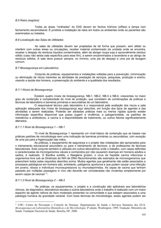 B.5 Ralos (esgotos)
Todas as áreas “molhadas” do EAS devem ter fechos hídricos (sifões) e tampa com
fechamento escamoteável. É proibida a instalação de ralos em todos os ambientes onde os pacientes são
examinados ou tratados.
B.6 Localização das Salas de Utilidades
As salas de utilidades devem ser projetadas de tal forma que possam, sem afetar ou
interferir com outras áreas ou circulações, receber material contaminado da unidade onde se encontra,
receber o despejo de resíduos líquidos contaminados, além de abrigar roupa suja e opcionalmente resíduo
sólido (caso não exista sala específica para esse fim), a serem encaminhados a lavanderia e ao abrigo de
resíduos sólidos. A sala deve possuir sempre, no mínimo, uma pia de despejo e uma pia de lavagem
comum.
B.7 Biossegurança em Laboratórios
Conjunto de práticas, equipamentos e instalações voltadas para a prevenção, minimização
ou eliminação de riscos inerentes as atividades de prestação de serviços, pesquisas, produção e ensino,
visando a saúde dos homens, a preservação do ambiente e a qualidade dos resultados.
B.7.1 Níveis de Biossegurança
Existem quatro níveis de biossegurança, NB-1, NB-2, NB-3 e NB-4, crescentes no maior
grau de contenção e complexidade do nível de proteção, que consistem de combinações de práticas e
técnicas de laboratório e barreiras primárias e secundárias de um laboratório.
O responsável técnico pelo laboratório é o responsável pela avaliação dos riscos e pela
aplicação adequada dos níveis de biossegurança aqui descritos, em função dos tipos de agentes e das
atividades a serem realizadas. Poderão ser adotadas práticas mais ou menos rígidas quando exister
informação específica disponível que possa sugerir a virulência, a patogenicidade, os padrões de
resistência a antibióticos, a vacina e a disponibilidade de tratamento, ou outros fatores significadamente
alterados.
B.7.1.1 Nível de Biossegurança 1 – NB-1
“O nível de Biossegurança 1 representa um nível básico de contenção que se baseia nas
práticas padrões de microbiologia sem uma indicação de barreiras primárias ou secundárias, com exceção
de uma pia para a higienização das mãos.
As práticas, o equipamento de segurança e o projeto das instalações são apropriados para
o treinamento educacional secundário ou para o treinamento de técnicos, e de professores de técnicas
laboratoriais. Este conjunto também é utilizado em outros laboratórios onde o trabalho, com cepas definidas
e caracterizadas de microrganismos viáveis e conhecidos por não causarem doenças em homens adultos e
sadios, é realizado. O Bacillus subtilis, o Naegleria gruberi, o vírus da hepatite canina infecciosa e
organismos livre sob as Diretrizes do NIH de DNA Recombinantes são exemplos de microorganismos que
preenchem todos estes requisitos descritos acima. Muitos agentes que geralmente não estão associados a
processos patológicos em homens são, entretanto, patógenos oportunos e que podem causar uma infecção
em jovens, idosos e indivíduos imunosupressivos ou imunodeprimidos. As cepas de vacina que tenham
passado por múltiplas passagens in vivo não deverão ser consideradas não virulentas simplesmente por
serem cepas de vacinas” 1.
B.7.1.2 Nível de Biossegurança 2 – NB-2
“As práticas, os equipamentos, o projeto e a construção são aplicáveis aos laboratórios
clínicos, de diagnóstico, laboratórios escolas e outros laboratórios onde o trabalho é realizado com um maior
espectro de agente nativos de risco moderado presentes na comunidade e que estejam associados a uma
patologia humana de gravidade variável. Com boas técnicas de microbiologia, esses agentes podem ser
1 CDC- Centro de Prevenção e Controle de Doenças. Departamento de Saúde e Serviços Humanos dos EUA.
Biossegurança em Laboratórios Biomédicos e de Microbiologia. 4ª edição. Washington. 1999. Tradução: Ministério da
Saúde. Fundação Nacional de Saúde. Brasília, DF. 2000.
103

 