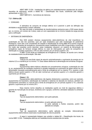 ABNT NBR 13.534 - Instalações de elétrica em estabelecimentos assistenciais de saúde requisitos de segurança, exceto a tabela B3 – Classificação dos locais, substituída pela listagem
apresentada no item 7.2.1;
ABNT NBR 5413 – Iluminância de interiores.
7.2.1. Elétrica (IE)
• CONSUMO
A estimativa do consumo de energia elétrica só é possível a partir da definição das
atividades e equipamentos a serem utilizados.
No caso de existir a necessidade de transformadores exclusivos para o EAS esses devem
ser, no mínimo, em número de 2 (dois), cada um com capacidade de no mínimo metade da carga prevista
para a edificação.
• SISTEMAS DE EMERGÊNCIA
Nos EAS existem diversos equipamentos eletro-eletrônicos de vital importância na
sustentação de vida dos pacientes, quer por ação terapêutica quer pela monitoração de parâmetros
fisiológicos. Outro fato a ser considerado diz respeito à classificação da norma NBR 5410 quanto à fuga de
pessoas em situações de emergência, enquadrando essas instalações como BD 4 (fuga longa e incômoda).
Em razão das questões acima descritas, estas instalações requerem um sistema de alimentação de
emergência capaz de fornecer energia elétrica no caso de interrupções por parte da companhia de
distribuição ou quedas superiores a 10% do valor nominal, por um tempo superior a 3s.
A NBR 13.534 divide as instalações de emergência em 3 classes, de acordo com o tempo
de restabelecimento da alimentação. São elas:
Classe 0.5:
Trata-se de uma fonte capaz de assumir automaticamente o suprimento de energia em no
máximo 0,5 s e mantê-la por no mínimo 1 h. Essa classe destina-se à alimentação de luminárias cirúrgicas.
Classe 15:
Equipamentos eletro-médicos utilizados em procedimentos cirúrgicos, sustentação de vida
(p. ex. equipamentos de ventilação mecânica) e aqueles integrados ao suprimento de gases devem ter sua
alimentação chaveada automaticamente para a fonte de emergência em no máximo 15 s, quando a rede
elétrica acusar queda superior a 10% do valor nominal por um período superior a 3 s devendo garantir o
suprimento por 24 horas.
Classe > 15:
Equipamentos eletro-eletrônicos não ligados diretamente a pacientes, como por exemplo,
equipamentos de lavanderia, esterilização de materiais e sistemas de descarte de resíduos, admitem um
chaveamento automático ou manual para a fonte de emergência em um período superior a 15 s, devendo
garantir o suprimento por no mínimo 24 h.
Essa mesma norma classifica as instalações quanto ao nível de segurança elétrica e
garantia de manutenção de serviços, dividindo-a em 3 grupos, conforme a atividade realizada no ambiente.
São eles:
Grupo 0:
Tipo de equipamento eletromédico: sem parte aplicada.
Grupo 1
Tipo de equipamento eletromédico: a) parte aplicada externa;
b) parte aplicada a fluídos corporais, porém não
aplicada ao coração.
Grupo 2
Tipo de equipamento eletromédico: parte aplicada ao
equipamentos eletromédicos essenciais à sustentação de vida do paciente.

coração.

Adicionalmente

A seguir é apresentada listagem que substitui a tabela B3 – Classificação dos locais, da
norma NBR 13.534 - Instalações elétricas em estabelecimentos assistenciais de saúde.
113

 