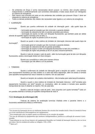 -

-

Os ambientes do Grupo 2 acima mencionados devem possuir, no mínimo, dois circuitos elétricos
independentes e preferencialmente com luminárias intercaladas e todas essas devem ser interligadas
ao sistema de emergência;
Pelo menos uma luminária de cada um dos ambientes das unidades que possuam Grupo 1 deve ser
integrada ao sistema de emergência;
Todos os demais ambientes não citados não necessitam estar ligados a um sistema de emergência.

• ILUMINAÇÃO
Quanto aos quartos enfermaria da unidade de internação geral - são quatro tipos de
iluminação:
- iluminação geral em posição que não incomode o paciente deitado;
- iluminação de cabeceira de leito na parede (arandela) para leitura;
- iluminação de exame no leito com lâmpada fluorescente, que também pode ser obtida
através de aparelho ligado à tomada junto ao leito; e
- iluminação de vigília na parede (a 50 cm do piso).
Quanto ao quarto e área coletiva da Unidade de Internação Intensiva são quatro tipos de
iluminação6:
- iluminação geral em posição que não incomode o paciente deitado;
- iluminação de cabeceira de leito de parede (arandela);
- iluminação de exame no leito com lâmpada fluorescente no teto e/ou arandela; e
- iluminação de vigília nas paredes (a 50 cm do piso) inclusive banheiros.
Quanto à sala de cirurgia e sala de parto - além da iluminação geral de teto com lâmpada
fluorescente, existe a iluminação direta com foco cirúrgico.
Quanto aos consultórios e salas para exames clínicos
- iluminação que não altere a cor do paciente.
• TOMADAS
.
Quanto à enfermaria da unidade de internação geral e berçário de sadios - uma tomada
para equipamento biomédico por leito isolado ou a cada dois leitos adjacentes, além de acesso à tomada
para aparelho transportável de raios X distante no máximo 15m de cada leito7
Quanto ao berçário de cuidados intermediários - três tomadas para cada berço/Incubadora;
Quanto a quarto e área coletiva da Unidade de Internação Intensiva - oito8 tomadas para
equipamento biomédico por leito9 berçário ou incubadora, além de acesso à tomada para aparelho
transportável de raios X distante no máximo 15m de cada leito.
Quanto a sala de cirurgia e sala de parto - dois conjuntos com quatro tomadas10 cada um
em paredes distintas e tomada por aparelho transportável de raios X.
7.2.2. Sinalização de enfermagem (IS)
Trata-se de sistema de sinalização luminosa imediata entre o paciente interno e o
funcionário assistencial (médico e enfermeira).

6

Os circuitos da iluminação devem ser totalmente distintos dos circuitos das tomadas desde a fonte de entrada de forma
a se evitar interferências eletromagnéticas nos equipamentos.
7 Esta tomada pode estar no próprio quarto ou enfermaria ou no corredor da unidade.
8 No caso de utilização de equipamentos tipo monitores multiparamédicos, justifica-se a utilização de somente 6 (seis)
tomadas.
9 Especialmente no caso de uso intensivo de equipamento biomédico na Unidade de Internação Intensiva, deve-se levar
em conta o fato de existência de ambas as voltagens, 110v e 220v.
10 Idem ao 8
116

 