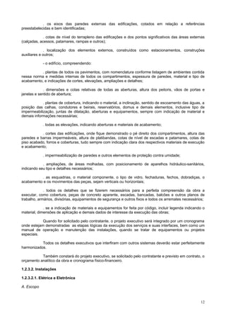 . os eixos das paredes externas das edificações, cotados em relação a referências
preestabelecidas e bem identificadas;
. cotas de nível do terrapleno das edificações e dos pontos significativos das áreas externas
(calçadas, acessos, patamares, rampas e outros);
. localização dos elementos externos, construídos como estacionamentos, construções
auxiliares e outros;
- o edifício, compreendendo:
. plantas de todos os pavimentos, com nomenclatura conforme listagem de ambientes contida
nessa norma e medidas internas de todos os compartimentos, espessura de paredes, material e tipo de
acabamento, e indicações de cortes, elevações, ampliações e detalhes;
. dimensões e cotas relativas de todas as aberturas, altura dos peitoris, vãos de portas e
janelas e sentido de abertura;
. plantas de cobertura, indicando o material, a inclinação, sentido de escoamento das águas, a
posição das calhas, condutores e beirais, reservatórios, domus e demais elementos, inclusive tipo de
impermeabilização, juntas de dilatação, aberturas e equipamentos, sempre com indicação de material e
demais informações necessárias;
. todas as elevações, indicando aberturas e materiais de acabamento;
. cortes das edificações, onde fique demonstrado o pé direito dos compartimentos, altura das
paredes e barras impermeáveis, altura de platibandas, cotas de nível de escadas e patamares, cotas de
piso acabado, forros e coberturas, tudo sempre com indicação clara dos respectivos materiais de execução
e acabamento;
. impermeabilização de paredes e outros elementos de proteção contra umidade;
. ampliações, de áreas molhadas, com posicionamento de aparelhos hidráulico-sanitários,
indicando seu tipo e detalhes necessários;
. as esquadrias, o material componente, o tipo de vidro, fechaduras, fechos, dobradiças, o
acabamento e os movimentos das peças, sejam verticais ou horizontais;
. todos os detalhes que se fizerem necessários para a perfeita compreensão da obra a
executar, como cobertura, peças de concreto aparente, escadas, bancadas, balcões e outros planos de
trabalho, armários, divisórias, equipamentos de segurança e outros fixos e todos os arremates necessários;
. se a indicação de materiais e equipamentos for feita por código, incluir legenda indicando o
material, dimensões de aplicação e demais dados de interesse da execução das obras;
Quando for solicitado pelo contratante, o projeto executivo será integrado por um cronograma
onde estejam demonstradas as etapas lógicas da execução dos serviços e suas interfaces, bem como um
manual de operação e manutenção das instalações, quando se tratar de equipamentos ou projetos
especiais.
Todos os detalhes executivos que interfiram com outros sistemas deverão estar perfeitamente
harmonizados.
Também constará do projeto executivo, se solicitado pelo contratante e previsto em contrato, o
orçamento analítico da obra e cronograma físico-financeiro.
1.2.3.2. Instalações
1.2.3.2.1. Elétrica e Eletrônica
A. Escopo

12

 