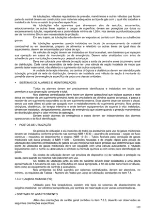As tubulações, válvulas reguladoras de pressão, manômetros e outras válvulas que fazem
parte da central devem ser construídos com materiais adequados ao tipo de gás com o qual irão trabalhar e
instalados de forma a resistir às pressões específicas.
As tubulações não aparentes que atravessam vias de veículos, arruamentos,
estacionamentos ou outras áreas sujeitas a cargas de superfície, devem ser protegidas por dutos ou
encamisamento tubular, respeitando-se a profundidade mínima de 1,20m. Nos demais a profundidade pode
ser de no mínimo 80 cm sem necessidade de proteção.
Em seu trajeto, as tubulações não devem ser expostas ao contato com óleos ou substâncias
graxas.
As tubulações aparentes quando instaladas em locais de armazenamento de material
combustível ou em lavanderias, preparo de alimentos e refeitório ou outras áreas de igual risco de
aquecimento, devem ser encamisadas por tubos de aço.
As válvulas de seção devem ser instaladas em local acessível, sem barreiras que impeçam
sua operação em casos de manutenção ou de emergência. Devem estar sinalizadas com aviso de
advertência para manipulação somente por pessoal autorizado.
Deve ser colocada uma válvula de seção após a saída da central e antes do primeiro ramal
de distribuição. Cada ramal secundário da rede deve ter uma válvula de seção instalada de modo que
permita isolar esse ramal, não afetando o suprimento dos outros conjuntos.
A unidade de terapia intensiva, os centros cirúrgicos e obstétricos devem ser atendidos pela
tubulação principal da rede de distribuição, devendo ser instalada uma válvula de seção à montante do
painel de alarme de emergência específico de cada uma dessas unidades.
•

SISTEMAS DE ALARMES E MONITORIZAÇÃO:

Todos os alarmes devem ser precisamente identificados e instalados em locais que
permitam a sua observação constante e total.
Nos sistemas centralizados deve haver um alarme operacional que indique quando a rede
deixa de receber de um suprimento primário, tanto de uma bateria de cilindros quanto de tanque, e passa a
receber de um suprimento secundário ou de um suprimento reserva. Esse alarme deve ser sonoro e visual,
sendo que este último só pode ser apagado com o restabelecimento do suprimento primário. Nos centros
cirúrgicos, obstétricos, de terapia intensiva e onde tenham equipamentos de suporte à vida instalados,
devem ser instalados, obrigatoriamente, alarmes de emergência que atuem quando a pressão manométrica
de distribuição atingir o valor mínimo de operação.
Devem existir alarmes de emergência e esses devem ser independentes dos alarmes
operacionais e de fácil identificação.
•

POSTOS DE UTILIZAÇÃO

Os postos de utilização e as conexões de todos os acessórios para uso de gases medicinais
devem ser instalados conforme prescrito nas normas NBR 13730 – aparelho de anestesia – seção de fluxo
contínuo – requisitos de desempenho e projeto; NBR 13164 – Tubos flexíveis para condução de gases
medicinais sob baixa pressão; e NBR 11906 – Conexões roscadas e de engate rápido para postos de
utilização dos sistemas centralizados de gases de uso medicinal sob baixa pressão que determina que cada
ponto de utilização de gases medicinais deve ser equipado com uma válvula autovedante, e rotulado
legivelmente com o nome ou abreviatura e símbolo ou fórmula química e com cores para identificação de
gases.
Os postos de utilização devem ser providos de dispositivo (s) de vedação e proteção na
saída, para quando os mesmos não estiverem em uso.
Os postos de utilização junto ao leito do paciente devem estar localizados a uma altura
aproximada de 1,5m acima do piso, ou embutidos em caixa apropriada, a fim de evitar dano físico à válvula,
bem como ao equipamento de controle e acessórios.
Nos ambientes do EAS supridos por sistemas centralizados, devem ser atendidos, no
mínimo, os requisitos da Tabela – Número de Postos por Local de Utilização, constantes no item 7.4.
7.3.3.1.Oxigênio medicinal (FO)
Utilizado para fins terapêuticos, existem três tipos de sistemas de abastecimento de
oxigênio medicinal: por cilindros transportáveis, por centrais de reservação e por usinas concentradoras.
• SISTEMAS DE ABASTECIMENTO
Além das orientações de caráter geral contidas no item 7.3.3, deverão ser observadas as
seguintes orientações específicas:
120

 