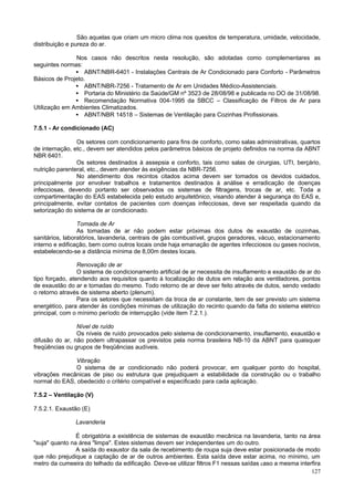 São aquelas que criam um micro clima nos quesitos de temperatura, umidade, velocidade,
distribuição e pureza do ar.
Nos casos não descritos nesta resolução, são adotadas como complementares as
seguintes normas:
• ABNT/NBR-6401 - Instalações Centrais de Ar Condicionado para Conforto - Parâmetros
Básicos de Projeto.
• ABNT/NBR-7256 - Tratamento de Ar em Unidades Médico-Assistenciais.
• Portaria do Ministério da Saúde/GM nº 3523 de 28/08/98 e publicada no DO de 31/08/98.
• Recomendação Normativa 004-1995 da SBCC – Classificação de Filtros de Ar para
Utilização em Ambientes Climatizados.
• ABNT/NBR 14518 – Sistemas de Ventilação para Cozinhas Profissionais.
7.5.1 - Ar condicionado (AC)
Os setores com condicionamento para fins de conforto, como salas administrativas, quartos
de internação, etc., devem ser atendidos pelos parâmetros básicos de projeto definidos na norma da ABNT
NBR 6401.
Os setores destinados à assepsia e conforto, tais como salas de cirurgias, UTI, berçário,
nutrição parenteral, etc., devem atender às exigências da NBR-7256.
No atendimento dos recintos citados acima devem ser tomados os devidos cuidados,
principalmente por envolver trabalhos e tratamentos destinados à análise e erradicação de doenças
infecciosas, devendo portanto ser observados os sistemas de filtragens, trocas de ar, etc. Toda a
compartimentação do EAS estabelecida pelo estudo arquitetônico, visando atender à segurança do EAS e,
principalmente, evitar contatos de pacientes com doenças infecciosas, deve ser respeitada quando da
setorização do sistema de ar condicionado.
Tomada de Ar
As tomadas de ar não podem estar próximas dos dutos de exaustão de cozinhas,
sanitários, laboratórios, lavanderia, centrais de gás combustível, grupos geradores, vácuo, estacionamento
interno e edificação, bem como outros locais onde haja emanação de agentes infecciosos ou gases nocivos,
estabelecendo-se a distância mínima de 8,00m destes locais.
Renovação de ar
O sistema de condicionamento artificial de ar necessita de insuflamento e exaustão de ar do
tipo forçado, atendendo aos requisitos quanto à localização de dutos em relação aos ventiladores, pontos
de exaustão do ar e tomadas do mesmo. Todo retorno de ar deve ser feito através de dutos, sendo vedado
o retorno através de sistema aberto (plenum).
Para os setores que necessitam da troca de ar constante, tem de ser previsto um sistema
energético, para atender às condições mínimas de utilização do recinto quando da falta do sistema elétrico
principal, com o mínimo período de interrupção (vide item 7.2.1.).
Nível de ruído
Os níveis de ruído provocados pelo sistema de condicionamento, insuflamento, exaustão e
difusão do ar, não podem ultrapassar os previstos pela norma brasileira NB-10 da ABNT para quaisquer
freqüências ou grupos de freqüências audíveis.
Vibração
O sistema de ar condicionado não poderá provocar, em qualquer ponto do hospital,
vibrações mecânicas de piso ou estrutura que prejudiquem a estabilidade da construção ou o trabalho
normal do EAS, obedecido o critério compatível e especificado para cada aplicação.
7.5.2 – Ventilação (V)
7.5.2.1. Exaustão (E)
Lavanderia
É obrigatória a existência de sistemas de exaustão mecânica na lavanderia, tanto na área
"suja" quanto na área "limpa". Estes sistemas devem ser independentes um do outro.
A saída do exaustor da sala de recebimento de roupa suja deve estar posicionada de modo
que não prejudique a captação de ar de outros ambientes. Esta saída deve estar acima, no mínimo, um
metro da cumeeira do telhado da edificação. Deve-se utilizar filtros F1 nessas saídas caso a mesma interfira
127

 