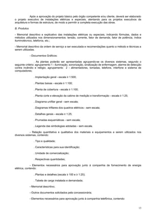 Após a aprovação do projeto básico pelo órgão competente e/ou cliente, deverá ser elaborado
o projeto executivo de instalações elétricas e especiais, atentando para os projetos executivos de
arquitetura e formas de estrutura, de modo a permitir a completa execução das obras.
B. Produtos
- Memorial descritivo e explicativo das instalações elétricas ou especiais, indicando fórmulas, dados e
métodos utilizados nos dimensionamentos: tensão, corrente, fator de demanda, fator de potência, índice
iluminotécnico, telefonia, etc.;
- Memorial descritivo da ordem de serviço a ser executada e recomendações quanto a método e técnicas a
serem utilizadas.
- Documentos Gráficos:
. As plantas poderão ser apresentadas agrupando-se os diversos sistemas, segundo o
seguinte critério: agrupamento 1 - iluminação, sonorização, sinalização de enfermagem, alarme de detecção
contra incêndio e relógio; agrupamento 2 - alimentadores, tomadas, telefone, interfone e sistema de
computadores;
. Implantação geral - escala ≥ 1:500;
. Plantas baixas - escala ≥ 1:100;
. Planta de cobertura - escala ≥ 1:100;
. Planta corte e elevação da cabine de medição e transformação - escala ≥ 1:25;
. Diagrama unifilar geral - sem escala;
. Diagramas trifilares dos quadros elétricos - sem escala;
. Detalhes gerais - escala ≥ 1:25;
. Prumadas esquemáticas - sem escala;
. Legenda das simbologias adotadas - sem escala.
- Relação quantitativa e qualitativa dos materiais e equipamentos a serem utilizados nos
diversos sistemas, contendo:
. Tipo e qualidade;
. Características para sua identificação;
. Unidade de comercialização;
. Respectivas quantidades;
- Elementos necessários para aprovação junto à companhia de fornecimento de energia
elétrica, contendo:
. Plantas e detalhes (escala ≥ 100 e ≥ 1:25);
. Tabela de carga instalada e demandada;
- Memorial descritivo;
- Outros documentos solicitados pela concessionária;
- Elementos necessários para aprovação junto à companhia telefônica, contendo:

13

 
