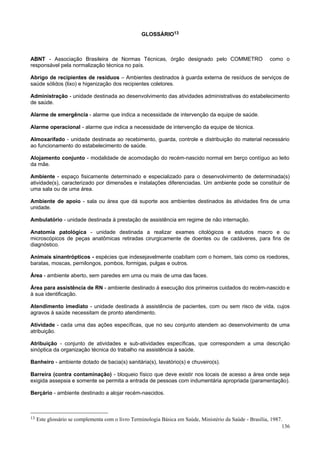 GLOSSÁRIO13

ABNT - Associação Brasileira de Normas Técnicas, órgão designado pelo COMMETRO
responsável pela normalização técnica no país.

como o

Abrigo de recipientes de resíduos – Ambientes destinados à guarda externa de resíduos de serviços de
saúde sólidos (lixo) e higenização dos recipientes coletores.
Administração - unidade destinada ao desenvolvimento das atividades administrativas do estabelecimento
de saúde.
Alarme de emergência - alarme que indica a necessidade de intervenção da equipe de saúde.
Alarme operacional - alarme que indica a necessidade de intervenção da equipe de técnica.
Almoxarifado - unidade destinada ao recebimento, guarda, controle e distribuição do material necessário
ao funcionamento do estabelecimento de saúde.
Alojamento conjunto - modalidade de acomodação do recém-nascido normal em berço contíguo ao leito
da mãe.
Ambiente - espaço fisicamente determinado e especializado para o desenvolvimento de determinada(s)
atividade(s), caracterizado por dimensões e instalações diferenciadas. Um ambiente pode se constituir de
uma sala ou de uma área.
Ambiente de apoio - sala ou área que dá suporte aos ambientes destinados às atividades fins de uma
unidade.
Ambulatório - unidade destinada à prestação de assistência em regime de não internação.
Anatomia patológica - unidade destinada a realizar exames citológicos e estudos macro e ou
microscópicos de peças anatômicas retiradas cirurgicamente de doentes ou de cadáveres, para fins de
diagnóstico.
Animais sinantrópticos - espécies que indesejavelmente coabitam com o homem, tais como os roedores,
baratas, moscas, pernilongos, pombos, formigas, pulgas e outros.
Área - ambiente aberto, sem paredes em uma ou mais de uma das faces.
Área para assistência de RN - ambiente destinado à execução dos primeiros cuidados do recém-nascido e
à sua identificação.
Atendimento imediato - unidade destinada à assistência de pacientes, com ou sem risco de vida, cujos
agravos à saúde necessitam de pronto atendimento.
Atividade - cada uma das ações específicas, que no seu conjunto atendem ao desenvolvimento de uma
atribuição.
Atribuição - conjunto de atividades e sub-atividades específicas, que correspondem a uma descrição
sinóptica da organização técnica do trabalho na assistência à saúde.
Banheiro - ambiente dotado de bacia(s) sanitária(s), lavatório(s) e chuveiro(s).
Barreira (contra contaminação) - bloqueio físico que deve existir nos locais de acesso a área onde seja
exigida assepsia e somente se permita a entrada de pessoas com indumentária apropriada (paramentação).
Berçário - ambiente destinado a alojar recém-nascidos.

13

Este glossário se complementa com o livro Terminologia Básica em Saúde, Ministério da Saúde - Brasília, 1987.
136

 
