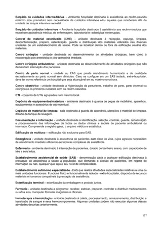 Berçário de cuidados intermediários – Ambiente hospitalar destinado à assistência ao recém-nascido
enfermo e/ou prematuro sem necessidade de cuidados intensivos e/ou aqueles que receberam alta da
unidade de terapia intensiva neonatal.
Berçário de cuidados intensivos – Ambiente hospitalar destinado à assistência aos recém-nascidos que
requeiram assistência médica, de enfermagem, laboratorial e radiológica ininterruptas.
Central de material esterilizado (CME) - unidade destinada à recepção, expurgo, limpeza,
descontaminação, preparo, esterilização, guarda e distribuição dos materiais utilizados nas diversas
unidades de um estabelecimento de saúde. Pode se localizar dentro ou fora da edificação usuária dos
materiais.
Centro cirúrgico - unidade destinada ao desenvolvimento de atividades cirúrgicas, bem como à
recuperação pós-anestésica e pós-operatória imediata.
Centro cirúrgico ambulatorial - unidade destinada ao desenvolvimento de atividades cirúrgicas que não
demandam internação dos pacientes.
Centro de parto normal - unidade ou EAS que presta atendimento humanizado e de qualidade
exclusivamente ao parto normal sem distócias. Caso se configure em um EAS isolado, extra-hospitalar,
deve ter como referência um hospital que seja alcançável em no máximo uma hora.
Centro obstétrico - unidade destinada a higienização da parturiente, trabalho de parto, parto (normal ou
cirúrgico) e os primeiros cuidados com os recém-nascidos.
CTI - conjunto de UTIs agrupadas num mesmo local.
Depósito de equipamentos/materiais - ambiente destinado à guarda de peças de mobiliário, aparelhos,
equipamentos e acessórios de uso eventual.
Depósito de material de limpeza - sala destinado à guarda de aparelhos, utensílios e material de limpeza,
dotado de tanque de lavagem.
Documentação e informação - unidade destinada à identificação, seleção, controle, guarda, conservação
e processamento das informações de todos os dados clínicos e sociais de paciente ambulatorial ou
internado. Compreende o registro geral, o arquivo médico e estatística.
Edificação de multiuso – edificação não exclusiva para EAS.
Emergência - unidade destinada à assistência de pacientes com risco de vida, cujos agravos necessitam
de atendimento imediato utilizando-se técnicas complexas de assistência.
Enfermaria - ambiente destinado à internação de pacientes, dotado de banheiro anexo, com capacidade de
três a seis leitos.
Estabelecimento assistencial de saúde (EAS) - denominação dada a qualquer edificação destinada à
prestação de assistência à saúde à população, que demande o acesso de pacientes, em regime de
internação ou não, qualquer que seja o seu nível de complexidade.
Estabelecimento autônomo especializado - EAS que realiza atividades especializadas relativas a uma ou
mais unidades funcionais. Funciona físico e funcionalmente isolado - extra-hospitalar, dispondo de recursos
materiais e humanos compatíveis à prestação de assistência.
Esterilização terminal – esterilização da embalagem e produto juntos.
Farmácia - unidade destinada a programar, receber, estocar, preparar, controlar e distribuir medicamentos
ou afins e/ou manipular fórmulas magistrais e oficinais.
Hemoterapia e hematologia - unidade destinada à coleta, processamento, armazenamento, distribuição e
transfusão de sangue e seus hemocomponentes. Algumas unidades podem não executar algumas dessas
atividades descritas anteriormente.

137

 