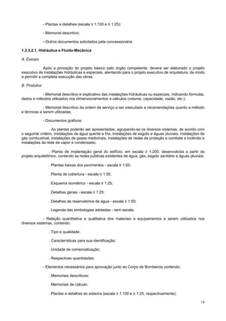 - Plantas e detalhes (escala ≥ 1:100 e ≥ 1:25);
- Memorial descritivo;
- Outros documentos solicitados pela concessionária.
1.2.3.2.1. Hidráulica e Fluído-Mecânica
A. Escopo
Após a provação do projeto básico pelo órgão competente, deverá ser elaborado o projeto
executivo de instalações hidráulicas e especiais, atentando para o projeto executivo de arquitetura, de modo
a permitir a completa execução das obras.
B. Produtos
- Memorial descritivo e explicativo das instalações hidráulicas ou especiais, indicando fórmulas,
dados e métodos utilizados nos dimensionamentos e cálculos (volume, capacidade, vazão, etc.);
- Memorial descritivo da ordem de serviço a ser executado e recomendações quanto a método
e técnicas a serem utilizadas;
- Documentos gráficos:
. As plantas poderão ser apresentadas, agrupando-se os diversos sistemas, de acordo com
o seguinte critério: instalações de água quente e fria, instalações de esgoto e águas pluviais, instalações de
gás combustível, instalações de gases medicinais, instalações de redes de proteção e combate a incêndio e
instalações da rede de vapor e condensado;
. Planta de implantação geral do edifício, em escala ≥ 1:200, desenvolvida a partir do
projeto arquitetônico, contendo as redes públicas existentes de água, gás, esgoto sanitário e águas pluviais;
. Plantas baixas dos pavimentos - escala ≥ 1:50;
. Planta de cobertura - escala ≥ 1:50;
. Esquema isométrico - escala ≥ 1:25;
. Detalhes gerais - escala ≥ 1:25;
. Detalhes de reservatórios de água - escala ≥ 1:50;
. Legenda das simbologias adotadas - sem escala;
- Relação quantitativa e qualitativa dos materiais e equipamentos a serem utilizados nos
diversos sistemas, contendo:
. Tipo e qualidade;
. Características para sua identificação;
. Unidade de comercialização;
. Respectivas quantidades;
- Elementos necessários para aprovação junto ao Corpo de Bombeiros contendo:
. Memoriais descritivos;
. Memoriais de cálculo;
. Plantas e detalhes do sistema (escala ≥ 1:100 e ≥ 1:25, respectivamente);
14

 