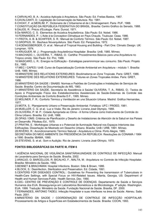 4.CARVALHO, B. A.: Acústica Aplicada à Arquitetura. São Paulo: Ed. Freitas Bastos, 1967.
5.CAVALCANTI, D.: Legislação de Conservação da Natureza. Rio: 1981.
6.CHOAY, F. et MERLIM, P.: Dictionaire de L'Urbanisme et de L'Aménagement. Paris: PUF, 1988.
7.CONSTITUIÇÃO DA REPÚBLICA FEDERATIVA DO BRASIL. Brasília: Centro Gráfico do Senado, 1988.
8.DAJOS, R.: Précis d'Ecologie. Paris: Dunod, 1971.
9.De MARCO, C. S.: Elementos de Acústica Arquitetônica. São Paulo: Ed. Nobel, 1986.
10.FERNANDES, P.: L'Aide à la Conception Climatique en Pays Chauds. Toulouse: Ceaa, 1986.
11.FROTA, A. B. & SCHIFFER, S. R.: Manual de Conforto Térmico. São Paulo: Ed. Nobel, 1987.
12.GROPIUS, W.: Bauhaus Novarquitetura. São Paulo: Ed. Perspectiva, 1972.
13.KOENIGSBERGER, O. et al.: Manual of Tropical Housing and Building - Part One: Climatic Design. UK:
Longman, 1974.
14.KRUGUER, M. J.: Programação Arquitetônica Hospitalar. Brasília: UnB, 1985. Mímeo.
15.MACHADO, I., OLIVEIRA, T., RIBAS, O.: Cartilha: Procedimentos Básicos para uma Arquitetura no
Trópico úmido. São Paulo: Ed. Pini, 1986.
16.MASCARÓ, L. R.: Energia na Edificação - Estratégias paraminimizar seu consumo. São Paulo: Projeto
Ed., 1985.
17.MEC / CAPES / UnB: Curso de Especialização Controle Ambiental em Arquitetura - módulo 1. Brasília:
UnB, 1985. Mímeo.
18.MINISTERE DES RELATIONS EXTERIEURES: Bioclimatisme en Zone Tropicale. Paris: GRET, 1986.
19.MINISTERE DES RELATIONS EXTERIEURES: Toitures en Zones Tropicales Arides. Paris: GRET,
1986.
20.MINISTÉRIO DA SAÚDE / SNABS: Normas e Padrões de Construções e Instalações de Serviços de
Saúde. Brasília: Centro de Documentação do MS, 1983.
21.MINISTÉRIO DA SAÚDE, Secretaria de Assistência à Saúde/ OLIVEIRA, T. A., RIBAS, O.: Textos de
Apoio à Programação Física dos Estabelecimentos Assistenciais de Saúde-Sistemas de Controle das
Condições Ambientais de Conforto.Brasília D.F., 1995. Mimeo.
22.MOLINER, F. R.: Conforto Térmico y Ventilación en una Situación Urbana. Madrid: Gráfica Hernandes,
1977.
23.MOTA, S.: Planejamento Urbano e Preservação Ambiental. Fortaleza: UFC / PROED, 1981.
24.MUELLER, C. G. et al.: Luz e Visão. Rio de Janeiro: Livraria José Olympio, 1966.
25.OLIVEIRA, P. M. P.: Cidade Apropriada ao Clima - A forma Urbana como Instrumento de Controle do
Clima Urbano. Brasília: Ed. UnB, 1988.
26.OPAS / OMS: Critérios de Planificación y Deseño de Instalaciones de Atención de la Salud en los Paises
en Desarrollo. Piboleau Ed., 1979.
27.PRATINI, E.: Morfologias Urbanas e o Potencial de Iluminação Natural nos Espaços Interiores das
Edificações. Dissertação de Mestrado em Desenho Urbano. Brasília: UnB / URB, 1991. Mímeo.
28.RIVERO, R.: Acondicionamento Térmico Natural - Arquitetura e Clima. Porto Alegre, 1985.
SECRETARIA DO MEIO AMBIENTE DA PRESIDÊNCIA DA REPÚBLICA: Resoluções do CONAMA / 1984
a 1990. Brasília: IBAMA, 1990.
29.STEVENS, S. et al.: Som e Audição. Rio de Janeiro: Livraria José Olímpio, 1970.
FONTES BIBLIOGRÁFICAS DA PARTE III, ITEM 6
1.AGÊNCIA NACIONAL DE VIGILÂNCIA SANITÁRIA/UNIDADE DE CONTROLE DE INFECÇÃO: Manual
de Lavanderia para Serviços de Saúde. Brasília, 2002.
2.ARAÚJO, O; BARCELLOS, R; BICALHO, F., MALTA, M.: Arquitetura no Controle de Infecção Hospitalar.
Brasília: Ministério da Saúde, 1992.
3.BENNET & BRACHMAN: Hospital Infections. Boston: Sitle & Brown, 1986.
4.BLOCK, S.: Desinfection, Sterilization and Preservation. Ed. Cidade, 1991.
5.CENTERS FOR DISEASES CONTROL:: Guidelines for Preventing the transmission of Tuberculosis in
Health-Care Settings, with Special Focus on HIV-Related Issues. Atlanta, Georgia, US: Department of
Health and Human Services-Public Health Service, Dec. 1990.
6.CDC- CENTRO DE PREVENÇÃO E CONTROLE DE DOENÇAS. Departamento de Saúde e Serviços
Humanos dos EUA. Biossegurança em Laboratórios Biomédicos e de Microbiologia. 4ª edição. Washington.
EUA. 1999. Tradução: Ministério da Saúde. Fundação Nacional de Saúde. Brasília, DF. 2000.
7.FERNANDES, ANTONIO TADEU. Infecção Hospitalar e suas interfaces na área da Saúde. Ateneu. Saão
Paulo. 2001.
8.MINISTÉRIO DA SAÚDE / COORDENAÇÃO DE CONTROLE DE INFECÇÃO HOSPITALAR:
Processamento de Artigos e Superfícies em Estabelecimentos de Saúde. Brasília: COCIN, 1993.
143

 
