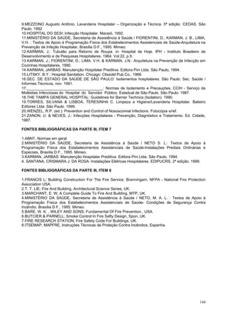 9.MEZZONO Augusto Antônio. Lavanderia Hospitalar – Organização e Técnica. 5ª edição. CEDAS. São
Paulo. 1992
10.HOSPITAL DO SESI: Infecção Hospitalar. Maceió, 1992.
11.MINISTÉRIO DA SAÚDE, Secretaria de Assistência à Saúde / FIORENTINI, D., KARMAN, J. B., LIMA,
V.H. : Textos de Apoio à Programação Física dos Estabelecimentos Assistenciais de Saúde-Arquitetura na
Prevenção de Infeção Hospitalar, Brasília D.F., 1995. Mimeo.
12.KARMAN, J.: Tubulão para Retorno de Roupa. in: Hospital de Hoje. IPH - Instituto Brasileiro de
Desenvolvimento e de Pesquisas Hospitalares. 1964. Vol.22, p.5.
13.KARMAN, J.; FIORENTINI, D.; LIMA, V.H. & KARMAN, J.N.: Arquitetura na Prevenção de Infecção em
Cozinhas Hospitalares. 1990.
14.KARMAN, JARBAS: Manutenção Hospitalar Preditiva. Editora Pini Ltda. São Paulo, 1994.
15.LITSKY, B.Y.: Hospital Sanitation. Chicago: Clissold Pub.Co., 1966.
16.SEC. DE ESTADO DA SAÚDE DE SÃO PAULO: Isolamentos hospitalares. São Paulo: Sec. Saúde /
Informes Técnicos, nov. 1991.
17.____________________________________: Normas de Isolamento e Precauções. CCIH - Serviço de
Moléstias Infecciosas do Hospital do Servidor Público Estadual de São Paulo. São Paulo: 1987.
18.THE TAMPA GENERAL HOSPITAL: Guidelines for Barrier Technics (Isolation). 1990.
19.TORRES, SILVANA & LISBOA, TERESINHA C. Limpeza e Higiene/Lavanderia Hospitalar. Balieiro
Editores Ltda. São Paulo. 1999.
20.WENZEL, R.P. (ed.): Prevention and Control of Nososcomial Infections. Fotocópia s/ref.
21.ZANON, U. & NEVES, J.: Infecções Hospitalares - Prevenção, Diagnóstico e Tratamento. Ed. Cidade,
1987.
FONTES BIBLIOGRÁFICAS DA PARTE III, ITEM 7
1.ABNT, Normas em geral
2.MINISTÉRIO DA SAÚDE, Secretaria de Assistência à Saúde / NETO S. L.: Textos de Apoio à
Programação Física dos Estabelecimentos Assistenciais de Saúde-Instalações Prediais Ordinárias e
Especiais, Brasília D.F., 1995. Mimeo.
3.KARMAN, JARBAS: Manutenção Hospitalar Preditiva. Editora Pini Ltda. São Paulo, 1994.
4. SANTANA, CRISMARA J. DA ROSA: Instalações Elétricas Hospitalares. EDIPUCRS, 2ª edição, 1999.
FONTES BIBLIOGRÁFICAS DA PARTE III, ITEM 8
1.FRANCIS L; Building Construction For The Fire Service. Branningam, NFPA - National Fire Protection
Association USA.
2.T. T. LIE; Fire And Building, Architectural Science Series, UK.
3.MARCHANT, E. W; A Complete Guide To Fire And Building, MTP, UK.
4.MINISTÉRIO DA SAÚDE, Secretaria de Assistência à Saúde / NETO, M. A. L. : Textos de Apoio à
Programação Física dos Estabelecimentos Assistenciais de Saúde- Condições de Segurança Contra
Incêndio, Brasília D.F., 1995. Mimeo.
5.BARE, W. K. , WILEY AND SONS; Fundamental Of Fire Prevention., USA.
6.BUTCIER & PARNELL; Smoke Control In Fire Safty Design, Spon, UK.
7.FIRE RESEARCH STATION; Fire Safety Code For Buildings, UK.
8.ITSEMAP, MAPFRE, Instruções Técnicas de Proteção Contra Incêndios; Espanha.

144

 