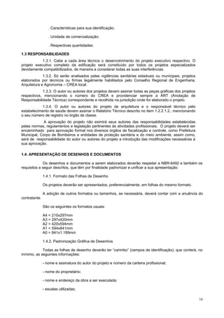 . Características para sua identificação;
. Unidade de comercialização;
. Respectivas quantidades.
1.3 RESPONSABILIDADES
1.3.1. Cabe a cada área técnica o desenvolvimento do projeto executivo respectivo. O
projeto executivo completo da edificação será constituído por todos os projetos especializados
devidamente compatibilizados, de maneira a considerar todas as suas interferências.
1.3.2. Só serão analisados pelas vigilâncias sanitárias estaduais ou municipais, projetos
elaborados por técnicos ou firmas legalmente habilitados pelo Conselho Regional de Engenharia,
Arquitetura e Agronomia – CREA local.
1.3.3. O autor ou autores dos projetos devem assinar todas as peças gráficas dos projetos
respectivos, mencionando o número do CREA e providenciar sempre a ART (Anotação de
Responsabilidade Técnica) correspondente e recolhida na jurisdição onde for elaborado o projeto.
1.3.4. O autor ou autores do projeto de arquitetura e o responsável técnico pelo
estabelecimento de saúde devem assinar o Relatório Técnico descrito no item 1.2.2.1.2., mencionando
o seu número de registro no órgão de classe.
A aprovação do projeto não eximirá seus autores das responsabilidades estabelecidas
pelas normas, regulamentos e legislação pertinentes às atividades profissionais. O projeto deverá ser
encaminhado para aprovação formal nos diversos órgãos de fiscalização e controle, como Prefeitura
Municipal, Corpo de Bombeiros e entidades de proteção sanitária e do meio ambiente, assim como,
será de responsabilidade do autor ou autores do projeto a introdução das modificações necessárias à
sua aprovação.
1.4. APRESENTAÇÃO DE DESENHOS E DOCUMENTOS
Os desenhos e documentos a serem elaborados deverão respeitar a NBR-6492 e também os
requisitos a seguir descritos, que têm por finalidade padronizar e unificar a sua apresentação:
1.4.1. Formato das Folhas de Desenho
Os projetos deverão ser apresentados, preferencialmente, em folhas do mesmo formato.
A adoção de outros formatos ou tamanhos, se necessária, deverá contar com a anuência do
contratante.
São os seguintes os formatos usuais:
A4 = 210x297mm
A3 = 297x420mm
A2 = 420x594mm
A1 = 594x841mm
A0 = 841x1.189mm
1.4.2. Padronização Gráfica de Desenhos
Todas as folhas de desenho deverão ter “carimbo” (campos de identificação), que conterá, no
mínimo, as seguintes informações:
- nome e assinatura do autor do projeto e número da carteira profissional;
- nome do proprietário;
- nome e endereço da obra a ser executada;
- escalas utilizadas;
16

 