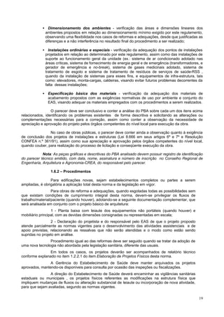 • Dimensionamento dos ambientes - verificação das áreas e dimensões lineares dos
ambientes propostos em relação ao dimensionamento mínimo exigido por este regulamento,
observando uma flexibilidade nos casos de reformas e adequações, desde que justificadas as
diferenças e a não interferência no resultado final do procedimento a ser realizado;
• Instalações ordinárias e especiais - verificação da adequação dos pontos de instalações
projetados em relação ao determinado por este regulamento, assim como das instalações de
suporte ao funcionamento geral da unidade (ex.: sistema de ar condicionado adotado nas
áreas críticas, sistema de fornecimento de energia geral e de emergência (transformadores, e
gerador de emergência e no-break), sistema de gases medicinais adotado, sistema de
tratamento de esgoto e sistema de tratamento de resíduos de serviços de saúde-RSS ,
quando da instalação de sistemas para esses fins, e equipamentos de infra-estrutura, tais
como: elevadores, monta-cargas, caldeiras, visando evitar futuros problemas decorrentes da
falta dessas instalações;
• Especificação básica dos materiais - verificação da adequação dos materiais de
acabamento propostos com as exigências normativas de uso por ambiente e conjunto do
EAS, visando adequar os materiais empregados com os procedimentos a serem realizados.
O parecer deve ser conclusivo e conter a análise do PBA sobre cada um dos itens acima
relacionados, identificando os problemas existentes de forma descritiva e solicitando as alterações ou
complementações necessárias para a correção, assim como conter a observação da necessidade de
apreciação e aprovação do projeto pelos órgãos competentes do nível local para execução da obra.
No caso de obras públicas, o parecer deve conter ainda a observação quanto à exigência
de conclusão dos projetos de instalações e estruturas (Lei 8.666 em seus artigos 6º e 7º e Resolução
CONFEA n.º 361/91), assim como sua apreciação e aprovação pelos órgãos competentes do nível local,
quando couber, para realização do processo de licitação e conseqüente execução da obra.
Nota: As peças gráficas e descritivas do PBA analisado devem possuir registro de identificação
do parecer técnico emitido, com data, nome, assinatura e número de inscrição no Conselho Regional de
Engenharia, Arquitetura e Agronomia-CREA, do responsável pelo parecer.
1.6.2 – Procedimentos
Para edificações novas, sejam estabelecimentos completos ou partes a serem
ampliadas, é obrigatória a aplicação total desta norma e da legislação em vigor.
Para obras de reforma e adequações, quando esgotadas todas as possibilidades sem
que existam condições de cumprimento integral desta norma, devem-se privilegiar os fluxos de
trabalho/material/paciente (quando houver), adotando-se a seguinte documentação complementar, que
será analisada em conjunto com o projeto básico de arquitetura:
1 - Planta baixa com leiaute dos equipamentos não portáteis (quando houver) e
mobiliário principal, com as devidas dimensões consignadas ou representadas em escala;
2 - Declaração do projetista e do responsável pelo EAS de que o projeto proposto
atende parcialmente as normas vigentes para o desenvolvimento das atividades assistenciais e de
apoio previstas, relacionando as ressalvas que não serão atendidas e o modo como estão sendo
supridas no projeto em análise.
Procedimento igual ao das reformas deve ser seguido quando se tratar da adoção de
uma nova tecnologia não abordada pela legislação sanitária, diferente das usuais.
Em todos os casos, os projetos deverão ser acompanhados de relatório técnico
conforme explanado no item 1.2.2.1 do item Elaboração de Projetos Físicos desta norma.
A Gerência do Estabelecimento de Saúde deve manter arquivados os projetos
aprovados, mantendo-os disponíveis para consulta por ocasião das inspeções ou fiscalizações.
A direção do Estabelecimento de Saúde deverá encaminhar as vigilâncias sanitárias
estaduais ou municipais , os projetos físicos referentes as modificações na estrutura física que
impliquem mudanças de fluxos ou alteração substancial de leiaute ou incorporação de nova atividade,
para que sejam avaliadas, segundo as normas vigentes.
19

 