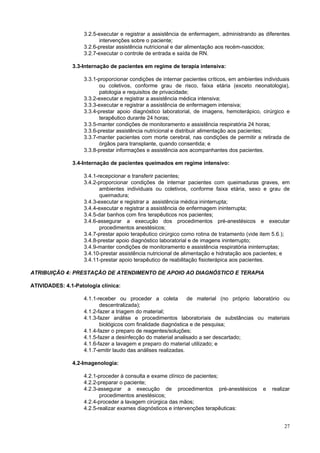 3.2.5-executar e registrar a assistência de enfermagem, administrando as diferentes
intervenções sobre o paciente;
3.2.6-prestar assistência nutricional e dar alimentação aos recém-nascidos;
3.2.7-executar o controle de entrada e saída de RN.
3.3-Internação de pacientes em regime de terapia intensiva:
3.3.1-proporcionar condições de internar pacientes críticos, em ambientes individuais
ou coletivos, conforme grau de risco, faixa etária (exceto neonatologia),
patologia e requisitos de privacidade;
3.3.2-executar e registrar a assistência médica intensiva;
3.3.3-executar e registrar a assistência de enfermagem intensiva;
3.3.4-prestar apoio diagnóstico laboratorial, de imagens, hemoterápico, cirúrgico e
terapêutico durante 24 horas;
3.3.5-manter condições de monitoramento e assistência respiratória 24 horas;
3.3.6-prestar assistência nutricional e distribuir alimentação aos pacientes;
3.3.7-manter pacientes com morte cerebral, nas condições de permitir a retirada de
órgãos para transplante, quando consentida; e
3.3.8-prestar informações e assistência aos acompanhantes dos pacientes.
3.4-Internação de pacientes queimados em regime intensivo:
3.4.1-recepcionar e transferir pacientes;
3.4.2-proporcionar condições de internar pacientes com queimaduras graves, em
ambientes individuais ou coletivos, conforme faixa etária, sexo e grau de
queimadura;
3.4.3-executar e registrar a assistência médica ininterrupta;
3.4.4-executar e registrar a assistência de enfermagem ininterrupta;
3.4.5-dar banhos com fins terapêuticos nos pacientes;
3.4.6-assegurar a execução dos procedimentos pré-anestésicos e executar
procedimentos anestésicos;
3.4.7-prestar apoio terapêutico cirúrgico como rotina de tratamento (vide item 5.6.);
3.4.8-prestar apoio diagnóstico laboratorial e de imagens ininterrupto;
3.4.9-manter condições de monitoramento e assistência respiratória ininterruptas;
3.4.10-prestar assistência nutricional de alimentação e hidratação aos pacientes; e
3.4.11-prestar apoio terapêutico de reabilitação fisioterápica aos pacientes.
ATRIBUIÇÃO 4: PRESTAÇÃO DE ATENDIMENTO DE APOIO AO DIAGNÓSTICO E TERAPIA
ATIVIDADES: 4.1-Patologia clínica:
4.1.1-receber ou proceder a coleta
de material (no próprio laboratório ou
descentralizada);
4.1.2-fazer a triagem do material;
4.1.3-fazer análise e procedimentos laboratoriais de substâncias ou materiais
biológicos com finalidade diagnóstica e de pesquisa;
4.1.4-fazer o preparo de reagentes/soluções;
4.1.5-fazer a desinfecção do material analisado a ser descartado;
4.1.6-fazer a lavagem e preparo do material utilizado; e
4.1.7-emitir laudo das análises realizadas.
4.2-Imagenologia:
4.2.1-proceder à consulta e exame clínico de pacientes;
4.2.2-preparar o paciente;
4.2.3-assegurar a execução de procedimentos pré-anestésicos
procedimentos anestésicos;
4.2.4-proceder a lavagem cirúrgica das mãos;
4.2.5-realizar exames diagnósticos e intervenções terapêuticas:

e

realizar

27

 
