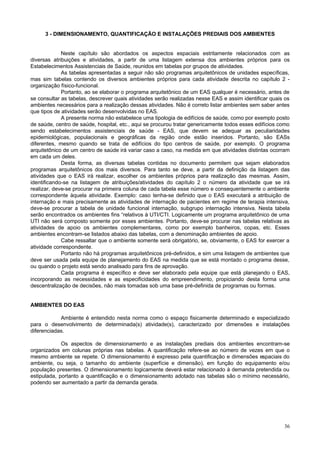 3 - DIMENSIONAMENTO, QUANTIFICAÇÃO E INSTALAÇÕES PREDIAIS DOS AMBIENTES

Neste capítulo são abordados os aspectos espaciais estritamente relacionados com as
diversas atribuições e atividades, a partir de uma listagem extensa dos ambientes próprios para os
Estabelecimentos Assistenciais de Saúde, reunidos em tabelas por grupos de atividades.
As tabelas apresentadas a seguir não são programas arquitetônicos de unidades específicas,
mas sim tabelas contendo os diversos ambientes próprios para cada atividade descrita no capítulo 2 organização físico-funcional.
Portanto, ao se elaborar o programa arquitetônico de um EAS qualquer é necessário, antes de
se consultar as tabelas, descrever quais atividades serão realizadas nesse EAS e assim identificar quais os
ambientes necessários para a realização dessas atividades. Não é correto listar ambientes sem saber antes
que tipos de atividades serão desenvolvidas no EAS.
A presente norma não estabelece uma tipologia de edifícios de saúde, como por exemplo posto
de saúde, centro de saúde, hospital, etc., aqui se procurou tratar genericamente todos esses edifícios como
sendo estabelecimentos assistenciais de saúde - EAS, que devem se adequar as peculiaridades
epidemiológicas, populacionais e geográficas da região onde estão inseridos. Portanto, são EASs
diferentes, mesmo quando se trata de edifícios do tipo centros de saúde, por exemplo. O programa
arquitetônico de um centro de saúde irá variar caso a caso, na medida em que atividades distintas ocorram
em cada um deles.
Desta forma, as diversas tabelas contidas no documento permitem que sejam elaborados
programas arquitetônicos dos mais diversos. Para tanto se deve, a partir da definição da listagem das
atividades que o EAS irá realizar, escolher os ambientes próprios para realização das mesmas. Assim,
identificando-se na listagem de atribuições/atividades do capítulo 2 o número da atividade que se irá
realizar, deve-se procurar na primeira coluna de cada tabela esse número e consequentemente o ambiente
correspondente àquela atividade. Exemplo: caso tenha-se definido que o EAS executará a atribuição de
internação e mais precisamente as atividades de internação de pacientes em regime de terapia intensiva,
deve-se procurar a tabela de unidade funcional internação, subgrupo internação intensiva. Nesta tabela
serão encontrados os ambientes fins “relativos à UTI/CTI. Logicamente um programa arquitetônico de uma
UTI não será composto somente por esses ambientes. Portanto, deve-se procurar nas tabelas relativas as
atividades de apoio os ambientes complementares, como por exemplo banheiros, copas, etc. Esses
ambientes encontram-se listados abaixo das tabelas, com a denominação ambientes de apoio.
Cabe ressaltar que o ambiente somente será obrigatório, se, obviamente, o EAS for exercer a
atividade correspondente.
Portanto não há programas arquitetônicos pré-definidos, e sim uma listagem de ambientes que
deve ser usada pela equipe de planejamento do EAS na medida que se está montado o programa desse,
ou quando o projeto está sendo analisado para fins de aprovação.
Cada programa é específico e deve ser elaborado pela equipe que está planejando o EAS,
incorporando as necessidades e as especificidades do empreendimento, propiciando desta forma uma
descentralização de decisões, não mais tomadas sob uma base pré-definida de programas ou formas.

AMBIENTES DO EAS
Ambiente é entendido nesta norma como o espaço fisicamente determinado e especializado
para o desenvolvimento de determinada(s) atividade(s), caracterizado por dimensões e instalações
diferenciadas.
Os aspectos de dimensionamento e as instalações prediais dos ambientes encontram-se
organizados em colunas próprias nas tabelas. A quantificação refere-se ao número de vezes em que o
mesmo ambiente se repete. O dimensionamento é expresso pela quantificação e dimensões espaciais do
ambiente, ou seja, o tamanho do ambiente (superfície e dimensão), em função do equipamento e/ou
população presentes. O dimensionamento logicamente deverá estar relacionado à demanda pretendida ou
estipulada, portanto a quantificação e o dimensionamento adotado nas tabelas são o mínimo necessário,
podendo ser aumentado a partir da demanda gerada.

36

 