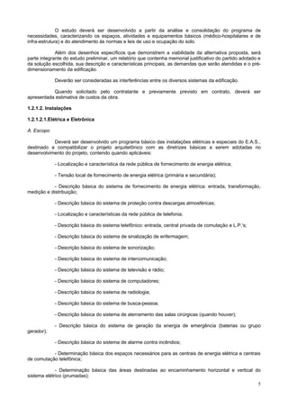 O estudo deverá ser desenvolvido a partir da análise e consolidação do programa de
necessidades, caracterizando os espaços, atividades e equipamentos básicos (médico-hospitalares e de
infra-estrutura) e do atendimento às normas e leis de uso e ocupação do solo.
Além dos desenhos específicos que demonstrem a viabilidade da alternativa proposta, será
parte integrante do estudo preliminar, um relatório que contenha memorial justificativo do partido adotado e
da solução escolhida, sua descrição e características principais, as demandas que serão atendidas e o prédimensionamento da edificação.
Deverão ser consideradas as interferências entre os diversos sistemas da edificação.
Quando solicitado pelo contratante e previamente previsto em contrato, deverá ser
apresentada estimativa de custos da obra.
1.2.1.2. Instalações
1.2.1.2.1.Elétrica e Eletrônica
A. Escopo
Deverá ser desenvolvido um programa básico das instalações elétricas e especiais do E.A.S.,
destinado a compatibilizar o projeto arquitetônico com as diretrizes básicas a serem adotadas no
desenvolvimento do projeto, contendo quando aplicáveis:
- Localização e característica da rede pública de fornecimento de energia elétrica;
- Tensão local de fornecimento de energia elétrica (primária e secundária);
- Descrição básica do sistema de fornecimento de energia elétrica: entrada, transformação,
medição e distribuição;
- Descrição básica do sistema de proteção contra descargas atmosféricas;
- Localização e características da rede pública de telefonia;
- Descrição básica do sistema telefônico: entrada, central privada de comutação e L.P.'s;
- Descrição básica do sistema de sinalização de enfermagem;
- Descrição básica do sistema de sonorização;
- Descrição básica do sistema de intercomunicação;
- Descrição básica do sistema de televisão e rádio;
- Descrição básica do sistema de computadores;
- Descrição básica do sistema de radiologia;
- Descrição básica do sistema de busca-pessoa;
- Descrição básica do sistema de aterramento das salas cirúrgicas (quando houver);
- Descrição básica do sistema de geração da energia de emergência (baterias ou grupo
gerador);
- Descrição básica do sistema de alarme contra incêndios;
- Determinação básica dos espaços necessários para as centrais de energia elétrica e centrais
de comutação telefônica;
- Determinação básica das áreas destinadas ao encaminhamento horizontal e vertical do
sistema elétrico (prumadas);
5

 