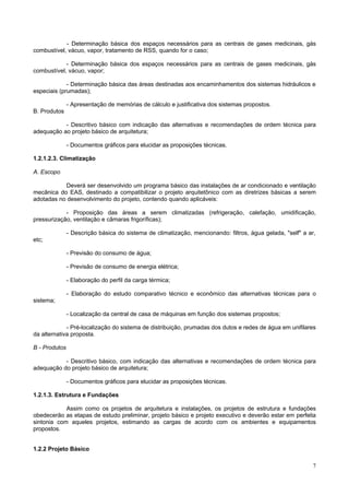 - Determinação básica dos espaços necessários para as centrais de gases medicinais, gás
combustível, vácuo, vapor, tratamento de RSS, quando for o caso;
- Determinação básica dos espaços necessários para as centrais de gases medicinais, gás
combustível, vácuo, vapor;
- Determinação básica das áreas destinadas aos encaminhamentos dos sistemas hidráulicos e
especiais (prumadas);
- Apresentação de memórias de cálculo e justificativa dos sistemas propostos.
B. Produtos
- Descritivo básico com indicação das alternativas e recomendações de ordem técnica para
adequação ao projeto básico de arquitetura;
- Documentos gráficos para elucidar as proposições técnicas.
1.2.1.2.3. Climatização
A. Escopo
Deverá ser desenvolvido um programa básico das instalações de ar condicionado e ventilação
mecânica do EAS, destinado a compatibilizar o projeto arquitetônico com as diretrizes básicas a serem
adotadas no desenvolvimento do projeto, contendo quando aplicáveis:
- Proposição das áreas a serem climatizadas (refrigeração, calefação, umidificação,
pressurização, ventilação e câmaras frigoríficas);
- Descrição básica do sistema de climatização, mencionando: filtros, água gelada, "self" a ar,
etc;
- Previsão do consumo de água;
- Previsão de consumo de energia elétrica;
- Elaboração do perfil da carga térmica;
- Elaboração do estudo comparativo técnico e econômico das alternativas técnicas para o
sistema;
- Localização da central de casa de máquinas em função dos sistemas propostos;
- Pré-localização do sistema de distribuição, prumadas dos dutos e redes de água em unifilares
da alternativa proposta.
B - Produtos
- Descritivo básico, com indicação das alternativas e recomendações de ordem técnica para
adequação do projeto básico de arquitetura;
- Documentos gráficos para elucidar as proposições técnicas.
1.2.1.3. Estrutura e Fundações
Assim como os projetos de arquitetura e instalações, os projetos de estrutura e fundações
obedecerão as etapas de estudo preliminar, projeto básico e projeto executivo e deverão estar em perfeita
sintonia com aqueles projetos, estimando as cargas de acordo com os ambientes e equipamentos
propostos.
1.2.2 Projeto Básico
7

 