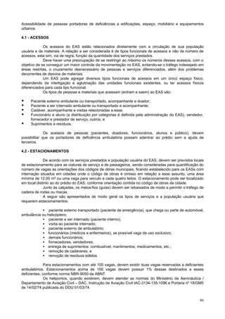 Acessibilidade de pessoas portadoras de deficiências a edificações, espaço, mobiliário e equipamentos
urbanos.
4.1 - ACESSOS
Os acessos do EAS estão relacionados diretamente com a circulação de sua população
usuária e de materiais. A relação a ser considerada é de tipos funcionais de acessos e não de número de
acessos, esta sim, via de regra, função da quantidade dos serviços prestados.
Deve haver uma preocupação de se restringir ao máximo os números desses acessos, com o
objetivo de se conseguir um maior controle da movimentação no EAS, evitando-se o tráfego indesejado em
áreas restritas, o cruzamento desnecessário de pessoas e serviços diferenciados, além dos problemas
decorrentes de desvios de materiais.
Um EAS pode agregar diversos tipos funcionais de acessos em um único espaço físico,
dependendo da interligação e aglutinação das unidades funcionais existentes, ou ter acessos físicos
diferenciados para cada tipo funcional.
Os tipos de pessoas e materiais que acessam (entram e saem) ao EAS são:

•
•
•
•
•

Paciente externo ambulante ou transportado, acompanhante e doador;
Paciente a ser internado ambulante ou transportado e acompanhante;
Cadáver, acompanhante e visitas relacionadas a esse;
Funcionário e aluno (a distribuição por categorias é definida pela administração do EAS), vendedor,
fornecedor e prestador de serviço, outros; e
Suprimentos e resíduos.

Os acessos de pessoas (pacientes, doadores, funcionários, alunos e público), devem
possibilitar que os portadores de deficiência ambulatória possam adentrar ao prédio sem a ajuda de
terceiros.
4.2 - ESTACIONAMENTOS
De acordo com os serviços prestados e população usuária do EAS, devem ser previstos locais
de estacionamento para as viaturas de serviço e de passageiros, sendo consideradas para quantificação do
número de vagas as orientações dos códigos de obras municipais, ficando estabelecido para os EASs com
internação situados em cidades onde o código de obras é omisso em relação a esse assunto, uma área
mínima de 12,00 m² ou uma vaga para veículo a cada quatro leitos. O estacionamento pode ser localizado
em local distinto ao do prédio do EAS, conforme orientação contida no código de obras da cidade.
Junto às calçadas, os meios-fios (guias) devem ser rebaixados de modo a permitir o tráfego de
cadeira de rodas ou macas.
A seguir são apresentados de modo geral os tipos de serviços e a população usuária que
requerem estacionamentos:
• paciente externo transportado (paciente de emergência), que chega ou parte de automóvel,
ambulância ou helicóptero;
• paciente a ser internado (paciente interno);
• visita ao paciente internado;
• paciente externo de ambulatório;
• funcionários (médicos e enfermeiros), se possível vaga de uso exclusivo;
• demais funcionários;
• fornecedores, vendedores;
• entrega de suprimentos: combustível, mantimentos, medicamentos, etc.;
• remoção de cadáveres; e
• remoção de resíduos sólidos.
Para estacionamentos com até 100 vagas, devem existir duas vagas reservadas a deficientes
ambulatórios. Estacionamentos acima de 100 vagas devem possuir 1% dessas destinados a esses
deficientes, conforme norma NBR-9050 da ABNT.
Os helipontos, quando existirem, devem atender as normas do Ministério da Aeronáutica /
Departamento de Aviação Civil – DAC, Instrução de Aviação Civil IAC-3134-135-1096 e Portaria nº 18/GM5
de 14/02/74 publicada do DOU 01/03/74.
86

 