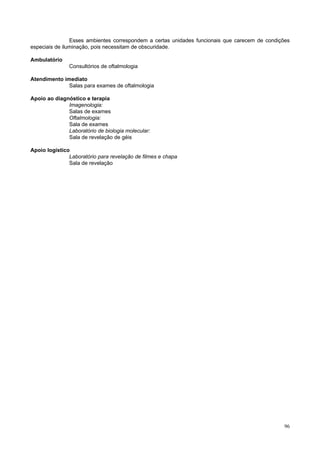 Esses ambientes correspondem a certas unidades funcionais que carecem de condições
especiais de iluminação, pois necessitam de obscuridade.
Ambulatório
Consultórios de oftalmologia
Atendimento imediato
Salas para exames de oftalmologia
Apoio ao diagnóstico e terapia
Imagenologia:
Salas de exames
Oftalmologia:
Sala de exames
Laboratório de biologia molecular:
Sala de revelação de géis
Apoio logístico
Laboratório para revelação de filmes e chapa
Sala de revelação

96

 