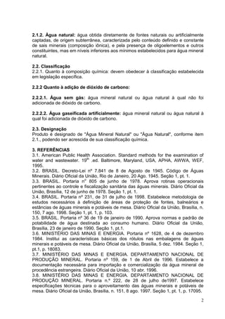 2.1.2. Água natural: água obtida diretamente de fontes naturais ou artificialmente
captadas, de origem subterrânea, caracterizada pelo conteúdo definido e constante
de sais minerais (composição iônica), e pela presença de oligoelementos e outros
constituintes, mas em níveis inferiores aos mínimos estabelecidos para água mineral
natural.
2.2. Classificação
2.2.1. Quanto à composição química: devem obedecer à classificação estabelecida
em legislação específica.
2.2.2 Quanto à adição de dióxido de carbono:
2.2.2.1. Água sem gás: água mineral natural ou água natural à qual não foi
adicionada de dióxido de carbono.
2.2.2.2. Água gaseificada artificialmente: água mineral natural ou água natural à
qual foi adicionada de dióxido de carbono.
2.3. Designação
Produto é designado de "Água Mineral Natural" ou "Água Natural", conforme item
2.1., podendo ser acrescida de sua classificação química.
3. REFERÊNCIAS
3.1. American Public Health Association. Standard methods for the examination of
water and wastewater. 19th .ed. Baltimore, Maryland, USA, APHA, AWWA, WEF,
1995.
3.2. BRASIL. Decreto-Lei nº 7.841 de 8 de Agosto de 1945. Código de Águas
Minerais. Diário Oficial da União, Rio de Janeiro, 20 Ago. 1945. Seção 1, pt. 1.
3.3. BRASIL. Portaria no 805 de junho de 1978. Aprova rotinas operacionais
pertinentes ao controle e fiscalização sanitária das águas minerais. Diário Oficial da
União, Brasília, 12 de junho de 1978. Seção 1, pt. 1.
3.4. BRASIL. Portaria nº 231, de 31 de julho de 1998. Estabelece metodologia de
estudos necessários à definição de áreas de proteção de fontes, balneários e
estâncias de águas minerais e potáveis de mesa. Diário Oficial da União, Brasília, n.
150, 7 ago. 1998. Seção 1, pt. 1, p. 103.
3.5. BRASIL. Portaria nº 36 de 19 de janeiro de 1990. Aprova normas e padrão de
potabilidade de água destinada ao consumo humano. Diário Oficial da União,
Brasília, 23 de janeiro de 1990. Seção 1, pt.1.
3.6. MINISTÉRIO DAS MINAS E ENERGIA. Portaria nº 1628, de 4 de dezembro
1984. Institui as características básicas dos rótulos nas embalagens de águas
minerais e potáveis de mesa. Diário Oficial da União, Brasília, 5 dez. 1984. Seção 1,
pt.1, p. 18083.
3.7. MINISTÉRIO DAS MINAS E ENERGIA. DEPARTAMENTO NACIONAL DE
PRODUÇÃO MINERAL. Portaria nº 159, de 1 de Abril de 1996. Estabelece a
documentação necessária para importação e comercialização da água mineral de
procedência estrangeira. Diário Oficial da União, 10 abr. 1996.
3.8. MINISTÉRIO DAS MINAS E ENERGIA. DEPARTAMENTO NACIONAL DE
PRODUÇÃO MINERAL. Portaria n.º 222, de 28 de julho de1997. Estabelece
especificações técnicas para o aproveitamento das águas minerais e potáveis de
mesa. Diário Oficial da União, Brasília, n. 151, 8 ago. 1997. Seção 1, pt. 1, p. 17095.
2

 